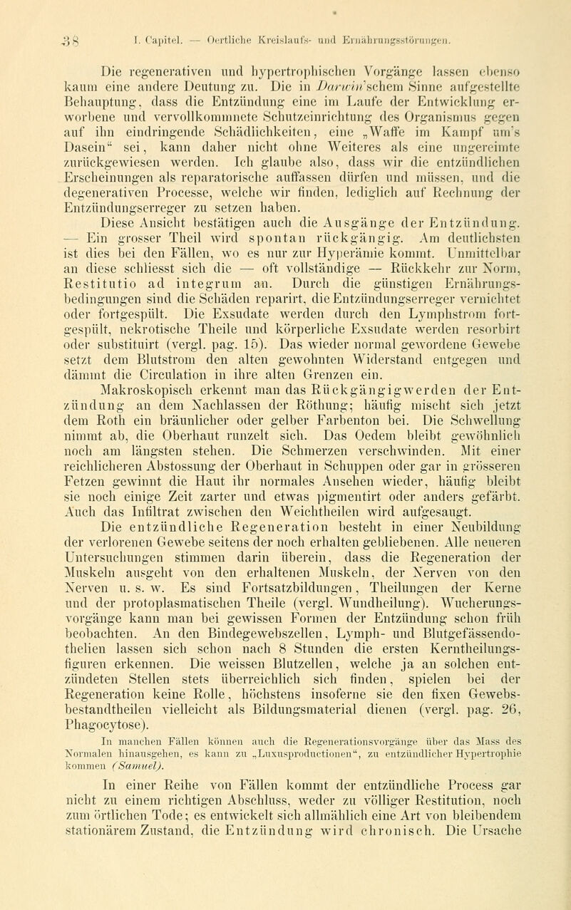 Die regenerativen und liypcrtrophisclien Vorg-änj,^c lassen (;l)enso kaum eine andere Deutung zu. Die in Darwin'^chGm Sinne aufgestellte Behauptung, dass die Entzündung eine im Laufe der Entwicklung er- worbene und vervollkommnete Schutzeinrichtung des Organismus gegen auf ihn eindringende Schädlichkeiten, eine „Waffe im Kampf um's Dasein sei, kann daher nicht ohne Weiteres als eine ungereimte zurückgewiesen werden. Ich glaube also, dass wir die entzündlichen Erscheinungen als reparatorische auffassen dürlen und müssen, und die degenerativen Processe, welche wir finden, lediglich auf Rechnung der Entzündungserreger zu setzen haben. Diese Ansicht bestätigen auch die Ausgänge der Entzündung. — Ein grosser Theil wird spontan rückgängig. Am deutlichsten ist dies bei den Fällen, wo es nur zur Hyperämie kommt. Unmittelbar an diese schliesst sich die — oft vollständige — Rückkehr zur Norm, Restitutio ad integrum an. Durch die günstigen Ernährungs- bedingungen sind die Schäden reparirt, die Entzündungserreger vernichtet oder fortgespült. Die Exsudate werden durch den Lymphstrom fort- gespült, nekrotische Theile und körperliche Exsudate werden resorbirt oder substituirt (vergl. pag. 15). Das wieder normal gewordene Gewebe setzt dem Blutstrom den alten gewohnten Widerstand entgegen und dämmt die Circulation in ihre alten Grenzen ein. Makroskopisch erkennt man das Rück gängig werden der Ent- zündung an dem Nachlassen der Röthung; häufig mischt sich jetzt dem Roth ein bräunlicher oder gelber Farbenton bei. Die Schwellung nimmt ab, die Oberhaut runzelt sich. Das Oedem bleibt gewöhnlich noch am längsten stehen. Die Schmerzen verschwinden. Mit einer reichlicheren Abstossung der Oberhaut in Schuppen oder gar in grösseren Fetzen gewinnt die Haut ihr normales Ansehen wieder, häufig bleibt sie noch einige Zeit zarter und etwas pigmentirt oder anders gefärbt. Auch das Infiltrat zwischen den Weichtheilen wird aufgesaugt. Die entzündliche Regeneration besteht in einer Neubildung der verlorenen Gewebe seitens der noch erhalten gebliebenen. Alle neueren Untersuchungen stimmen darin überein, dass die Regeneration der Muskeln ausgeht von den erhaltenen Muskeln, der Nerven von den Nerven u. s. w. Es sind Fortsatzbildungen, Theilungen der Kerne und der protoplasmatischen Theile (vergl. Wundheilung). Wucherungs- vorgänge kann man bei gewissen Formen der Entzündung schon früh beobachten. An den Bindegewebszellen, Lymph- und Blutgefässendo- thelien lassen sich schon nach 8 Stunden die ersten Kerntheilungs- figuren erkennen. Die weissen Blutzellen, welche ja an solchen ent- zündeten Stellen stets überreichlich sich finden, spielen bei der Regeneration keine Rolle, höchstens insoferne sie den fixen Gewebs- bestandtheilen vielleicht als Bildungsmaterial dienen (vergl. pag. 26, Phagocytose). In manchen Fällen können auch, die Regenerationsvorgänge über das Mass des Normalen hinausgehen, es kann zu .,Luxusproductionen, zu entzündlicher Hypertrophie kommen (Samuel). In einer Reihe von Fällen kommt der entzündliche Process gar nicht zu einem richtigen Abschluss, weder zu völliger Restitution, noch zum örtlichen Tode; es entwickelt sich allmählich eine Art von bleibendem stationärem Zustand, die Entzündung wird chronisch. Die Ursache