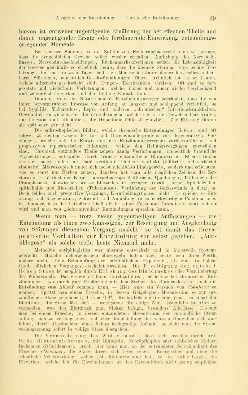 hievon ist entweder ungenügende Ernährung der betreffenden Theile und damit ungenügender Ersatz oder fortdauernde Einwirkung entzündungs- erregeuder Momente. Bei venöser Stauung ist die Zufuhr von Ernährungsmaterial eine so geringe, dass die neugebildeten Gewebe sofort wieder zerfallen. Aufhebung des Nervenein- Üusses, Nervendurchschneidungen, Rückenniarksatfectionen setzen die Lebensfähigkeit der Gewebe gleichfalls so erheblich herab, dass die kleinste Störung, eine leichte Ver- letzung , die sonst in zwei Tagen heilt, zu Monate bis Jahre dauernden, selbst iinheil- baren Störungen, namentlich Geschwürsbildungen führt. Aehnlich ist es bei Leuten, welche allgemein geschwächt sind, Lungen-, Herzkranken, Greisen. Oft sind es fort- gesetzte lind wiederholte Verletzungen, welche immer und immer wieder beschädigend und zerstörend einwirken und der Heilung Einhalt thun. Dann ist es in der Natur mancher Entzündungserreger begründet, dass die von ihnen hervorgerufenen Processe von Anfang an langsam und schleppend verlaufen, so bei Sj'philis, Tuberculose, Lepra und anderen .,chronischen Lifectionskrankheiten. Gewöhnlich entwickeln sich die Veränderungen, welche sie an den GcAveben hervorrufen, nur langsam und allmählich, die Hyperäniie fehlt oft gänzlich. Zur Eiterung führen sie spät oder gar nicht. Die mikroskopischen Bilder, welche chronische Entzündungen liefern , sind oft schwer zu deuten wegen des In- i;nd Durcheinandergreifens von degenerativen Vor- gängen , welche auf die Einwirkung des Entzündungserregers zurückzuführen, und progressiven reparatorisehen Bildungen, welche den Heilungsvorgängen zuzuzählen sind. Chronisch entzündete Theile zeigen häutig Verfärbungen, namentlich bräunliche Pigmentirungen, entstanden durch frühere entzündliche Blutaustritte. Ebenso fühlen sie sich meist anders an, bald verdünnt, häufiger verdickt (intiltrirt) und verhärtet (induiirt). Mikroskopisch findet sich meist reichliches Bindegewebe, so derb und zellenarm, wie es sonst nur Narben zeigen: daneben hat man alle möglichen Zeichen der Zer- störung — Verlust der Kerne, unregelmässige Zellformeu, Quellungen, Trübungen des Protoplasmas, dazwischen weisse Blutzellen in geringer Anzahl, ferner Spindelzellen, epithelioide und Riesenzellen (Tuberculose), Verdickung der Gefässwände u. dergl. m. Doch fehlen auch productive Vorgänge, Kerntheilungsfiguren nicht. Es spielen so Ent- artung und Regeneration, Schwund und Anbildnng in so merkwürdigen Combinationen in einander, dass der betroffene Theil oft in seiner Form und Gestalt ein total anderer wird und man von „deformirenden' Entzündungen sprechen kann. Wenn man — trotz vieler gegentheiligen Auffassungen — die Entzündung als einen zweckmässigen, zur Beseitigung und Ausgleichung von Störungen dienenden Vorgang ansieht, so ist damit das thera- peutische Verhalten zur Entzündung von selbst gegeben. „Anti- phlogose als solche treibt heute Niemand mehr. Methodus antiphlogistica war überaus entwickelt und in kunstvolle Systeme gebracht. Manche hiehergehörigen Massregeln haben auch heute noch ihren Werth, andere nicht. Eine Bekämpfung der entzündlichen Hyperämie, als eines in hohem <irade nützlichen Vorganges, erscheint zwecklos. Die Beseitigung der entzünd- lichen Stase ist möglich durch Erhöhung des Blutdruckes oder Verminderung der Widerstände. Das erstere ist kaum durchzuführen, höchstens bei chronischen Ent- zündungen . wo durch gute Ernährung mit dem Steigen des Blutdruckes etc. auch die Entzündung zum Ablauf kommen kann. — Hier wäre ein Versuch von CohnJieim zu nennen. Spritzt man einem Frosche, in dessen freigelegtem Mesenterium es zur ent- zündlichen Sta.se gekommen, 1 Ccm. O'ß/,. Kochsalzlösung in eine Vene, so steigt der l'.lntdiuck, die Stase löst sich — wenigstens für einige Zeit. Jedenfalls i.st Alles zu vermeiden, was den Blutdruck zum Sinken bringt, besonders'Aderläs.se. Erzeugt man bei einem Frosche, in dessen entzündetem Mesenterium der entzündliche Strom anfängt sich zu verlangsamen und eben Randstellung <ler weissen Blutzellen sich aus- iiildet, durch Abschneiden eines Beines hochgradige Anämie, so sieht man die Strom- verlangsamung sofort in völlige Stase übergehen. Die Verminderung des AVider sta n des lässt sich erzielen durch ört- liche Blut e n tz ieh ungen, mit Blutegeln, Schröpfköpfen oder zahlreiehen kleinen Incisionen (Debridement). Auch hier kann man an der entzündeten Schwimmhaut des Frosches (^GcnzmerJ die Stase direct sich lösen sehen. Energi.scher und ohne die scliädlirhe Nebenwirkung, welche jede Blutentziehnng hat, ist die hohe Lage, die Elevation , welche ich für Entzündungen an den Extremitäten nicht genug empfehlen