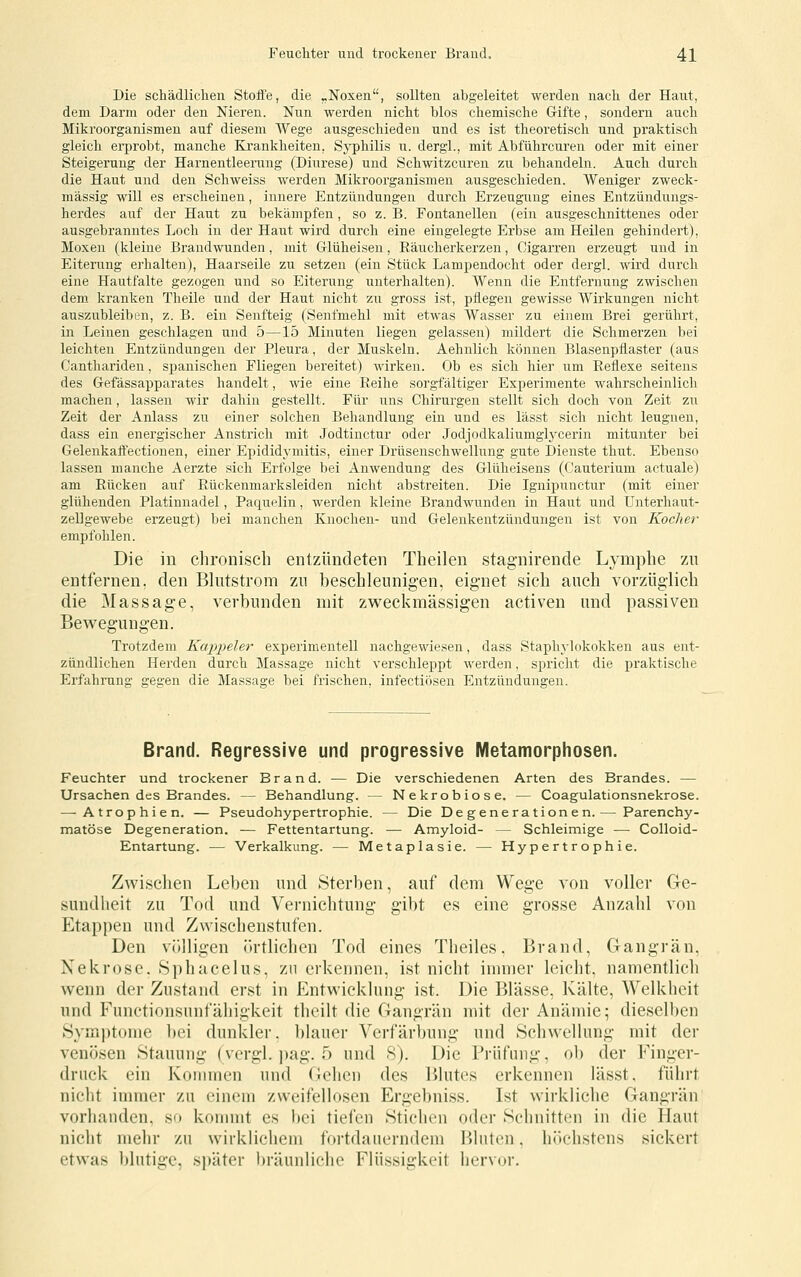 Die schädlichen Stoffe, die „Noxen, sollten abgeleitet werden nach der Haut, dem Darm oder den Nieren. Nun werden nicht blos chemische Gifte, sondern auch Mikroorganismen auf diesem Wege ausgeschieden und es ist theoretisch und praktisch gleich erprobt, manche Krankheiten, Syphilis u. dergl., mit Abführcuren oder mit einer Steigerung der Harnentleerung (Diurese) und Schwitzcuren zu behandeln. Auch durch die Haut und den Schweiss werden Mikroorganismen ausgeschieden. Weniger zweck- mässig will es erscheinen, innere Entzündungen durch Erzeugung eines Entzüiidungs- herdes auf der Haut zu bekämpfen , so z. B. Fontanellen (ein ausgeschnittenes oder ausgebranntes Loch in der Haiit wird durch eine eingelegte Erbse am Heilen gehindert), Moxen (kleine Brandwunden, mit Grlüheisen, Räucherkerzen, Cigarren erzeugt und in Eitening ei'halten), Haarseile zu setzen (ein Stück Lampendocht oder dergl. wird durch eine Hautfalte gezogen und so Eiterung unterhalten). Wenn die Entfernung zwischen dem kranken Theile und der Haut nicht zu gross ist, pflegen gewisse Wirkungen nicht auszubleiben, z. B. ein Senfteig (Senfmehl mit etwas Wasser zu einem Brei gerührt, in Leinen geschlagen und 5—15 Minuten liegen gelassen) mildert die Schmerzen bei leichten Entzündungen der Pleura, der Muskeln. Aehnlich können Blasenpflaster (aus Canthariden, si^anischen Fliegen bereitet) wirken. Ob es sich hier um Reflexe seitens des Gefässapparates handelt, wie eine Reihe sorgfältiger Experimente wahrscheinlich machen, lassen wir dahin gestellt. Für uns Chirurgen stellt sich doch von Zeit zu Zeit der Anlass zu einer solchen Behandlung ein und es lässt sich nicht leugnen, dass ein energischer Anstrich mit Jodtinctur oder Jodjodkaliumglycerin mitunter bei Gelenkaffectionen, einer Epididymitis, einer Drüsenschwellung gute Dienste thut. Ebenso lassen manche Aerzte sich Erfolge bei Anwendung des Glüheisens (Cauterium actuale) am Rücken auf Rückenmarksleiden nicht abstreiten. Die Ignipunctur (mit einer glühenden Platinnadel, Paquelin, werden kleine Brandwunden in Haut und ünterhaut- zellgewebe erzeugt) bei manchen Knochen- und Gelenkentzündungen ist von Kocher empfohlen. Die in chronisch entzündeten Theilen stagnirende Lymphe zu entfernen, den Bhitstrom zn beschleunigen, eignet sich auch vorzüglich die Massage, verbunden mit zweckmässigen activen und passiven Bewegungen. Trotzdem Kappeier experimentell nachgewiesen, dass Staphylokokken aus ent- zündlichen Herden durch Massage nicht verschleppt werden, spricht die praktische Erfahrung gegen die Massage bei frischen, infectiösen Entzündungen. Brand. Regressive und progressive IVIetamorphosen. Feuchter und trockener Brand. — Die verschiedenen Arten des Brandes. — Ursachen des Brandes. — Behandlung. — Nekrobiose. — Coagulationsnekrose. —-Atrophien. — Pseudohypertrophie. — Die Degenerationen.— Parenchy- matöse Degeneration. — Fettentartung. — Amyloid- — Schleimige -— Colloid- Entartung. — Verkalkung. — Metaplasie. — Hypertrophie. Zwischen Leben und Sterben, auf dem Wege von voller Ge- sundheit zu Tod und Vernichtung gibt es eine grosse Anzahl von Etappen und Zwischenstufen. Den völligen örtlichen Tod eines Theiles, Brand, Gangrän, Nekrose. Sphacelus, zn erkennen, ist nicht immer leicht, namentlich wenn der Zustand erst in Entwicklung ist. Die Blässe, Kälte, Welkheit und Functionsnnfähigkeit thcilt die Gangrän mit der Anämie; dieselben Sym])t()nie l)ei dunkler, blauer Verfärbung und Schwellung mit der venösen Stauung (vergl. ])ag. 5 und 8). Die Prüfung, ob der Finger- druck ein Konnnen und Gehen des Blutes erkennen lässt, führt nicht innner zu einem zweifellosen Ergebniss. Ist wirkliche Gangrän vorhanden, so konnnt es bei tiefen Stichen oder Schnitten in die Haut nicht mehr zu wirklichem fortdauerndem Bluten, höchstens sickert etwas blutige, später bräunliche Flüssigkeit her\(n-.