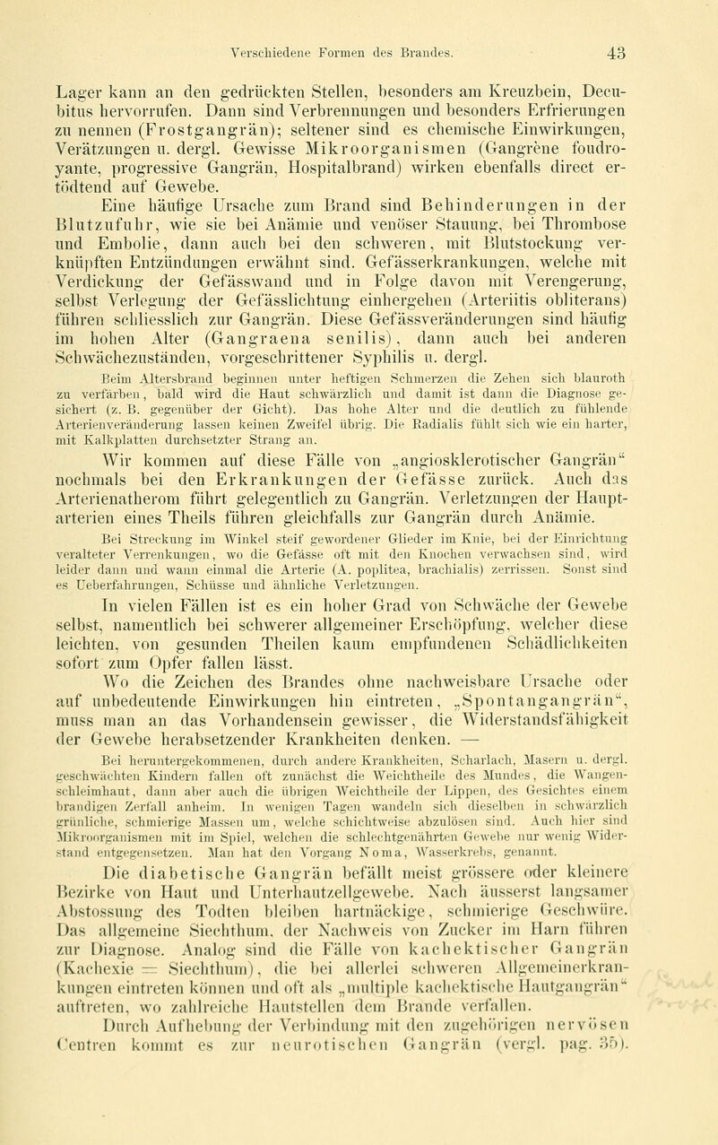 Lager kann an den gedrückten Stellen, besonders am Kreuzbein, Decu- bitus hervorrufen. Dann sind Verbrennungen und besonders Erfrierungen zu nennen (Frostgangrän); seltener sind es chemische Einwirkungen, Verätzungen u. dergl. Gewisse Mikroorganismen (Gangrene foudro- yante, progressive Gangrän, Hospitalbrand) wirken ebenfalls direct er- tödtend auf Gewebe. Eine häufige Ursache zum Brand sind Behinderungen in der Blut zufuhr, wie sie bei Anämie und venöser Stauung, bei Thrombose und Embolie, dann auch bei den schweren, mit Blutstockung ver- knüpften Entzündungen erwähnt sind. Gefässerkrankungen, welche mit Verdickung der Gefässwand und in Folge davon mit Verengerung, selbst Verlegung der Gefässlichtung einhergehen (Arteriitis obliterans) führen schliesslich zur Gangrän. Diese Gefässveränderungen sind häutig im hohen Alter (Gangraena senilis), dann auch bei anderen Schwächezuständen, vorgeschrittener Syphilis u. dergl. Beim Altersbrand beginnen unter heftigen Schmerzen die Zehen sich blauroth zu verfärben, bald wird die Haut schwärzlich und damit ist dann die Diagnose ge- sichert (z. B. gegenüber der Gicht). Das hohe Alter und die deutlich zu fühlende Arterienveränderung lassen keinen Zweifel übrig. Die Radialis fühlt sich wie ein harter, mit Kalkplatten durchsetzter Strang an. Wir kommen auf diese Fälle von „angiosklerotischer Gangrän nochmals bei den Erkrankungen der Gefässe zurück. Auch das Arterienatherom führt gelegentlich zu Gangrän. Verletzungen der Haupt- arterien eines Theils führen gleichfalls zur Gangrän durch Anämie. Bei Streckung im Winkel steif gewordener Glieder im Knie, bei der Einrichtung veralteter Verrenkungen, avo die Gefässe oft mit den Knochen verwachsen sind, wird leider dann und wann einmal die Arterie (A. poplitea, brachialis) zerrissen. Sonst sind es üeberfahrungen, Schüsse und ähnliche Verletzungen. In vielen Fällen ist es ein hoher Grad von Schwäche der Gewebe selbst, namentlich bei schwerer allgemeiner Erschöpfung, welcher diese leichten, von gesunden Theilen kaum empfundenen Schädlichkeiten sofort zum Opfer fallen lässt. Wo die Zeichen des Brandes ohne nachweisbare Ursache oder auf unbedeutende Einwirkungen hin eintreten, „Spontangangrän, muss man an das Vorhandensein gewisser, die Widerstandsfähigkeit der Gewebe herabsetzender Krankheiten denken. — Bei heruntergekommenen, durch andere Krankheiten, Scharlach, Masern u. dergl. geschwä(;hten Kindern fallen oft zunächst die Weichtheile des Mundes, die Wangen- schleimhaut, dann aber auch die übrigen Weichtheile der Lippen, des Gesichtes einem brandigen Zerfall anheim. In wenigen Tagen wandeln sich dieselben in schwärzlich grünliche, schmierige Massen um, welche schichtweise abzulösen sind. Auch hii-r sind Mikror)rganismen mit im Spiel, welchen die schlechtgenährten Gewebe nur wenig Wider- stand entgegensetzen. ]\Ian hat den Vorgang Noma, Wasserki'ebs, genannt. Die diabetische Gangrän befällt meist grössere oder kleinere Bezirke von Haut und Unterhautzellgewebe. Nach äusserst langsamer Abstossung des Todten bleiben hartnäckige, schmierige Geschwüre. Das allgemeine Siechthum, der Nachweis von Zucker im Harn führen zur Diagnose. Analog sind die Fälle von kachek tisch er Gangrän (Kachexie = Siechthum), die l)ei allerlei schweren Allgemeinerkran- kungen eintreten können und oft als „multiple kachektische Hautgangrän auftreten, wo zahlreiche Hautstellen dem Brande verfallen. Durch Aufhebung der Verbindung mit den zugehörigen nervösen Ccntren kommt es zur neurotischen Gangrän (vergl. pag. ?>b}.