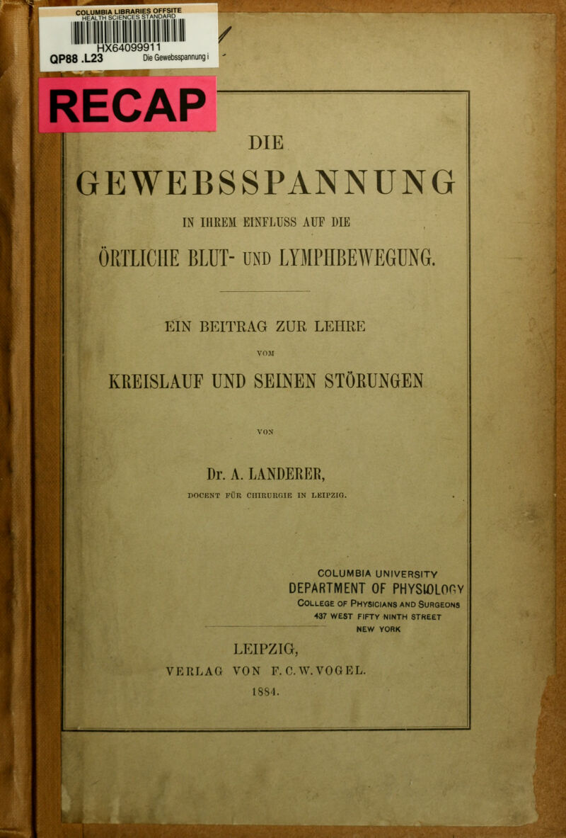 m- 1 COLUMBIA LIBRARIES OFFSTTE HEALTH SCIENCES STANDARD HX64099911 QP88 .L23 Die Gewebsspannung i / RECAP DIE GEWEBSSPANNUNG IN IHREM EINFLUSS AUF DIE ÖRTLICHE BLUT- und LYMPHBEWEGüNG. EIN BEITRAG ZUR LEHRE KREISLAUF UND SEINEN STÖßUNGEN Dr. A. LANDERER, DOCENT FÜR CIIIRUnOlE IN LEH'ZIO. COLUMBIA UNIVERSITY DEPARTMENT OF PHYSIOLOHY College of Physicians and Surgeons 437 west fifty ninth street NEW YORK LEIPZIG, VERLAG VON F. C.W.VOGEL. 1884.