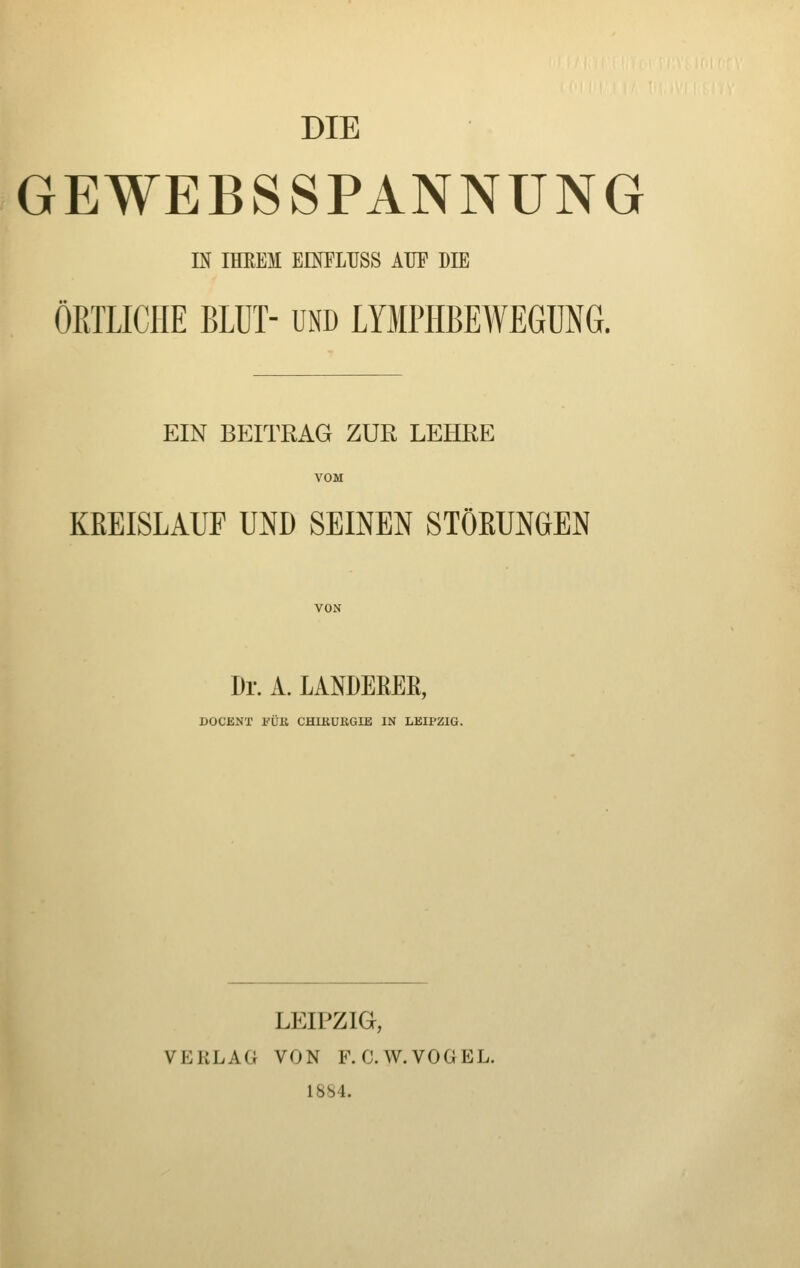 DIE GEWEBSSPANNÜNG IN IHEEM EINTLUSS ATIP DIE ÖRTLICHE BLUT- UND LYMPHBEWEGUNG. EIN BEITRAG ZUR LEHRE KREISLAUF UND SEINEN STÖßUNGEN VON Dr. A. LANDEREE, DOCENT l'UE CHIRURGIE IN LEIPZIG. LEIPZIG, VERLAG VON F. C.W.VOGEL. 1884.