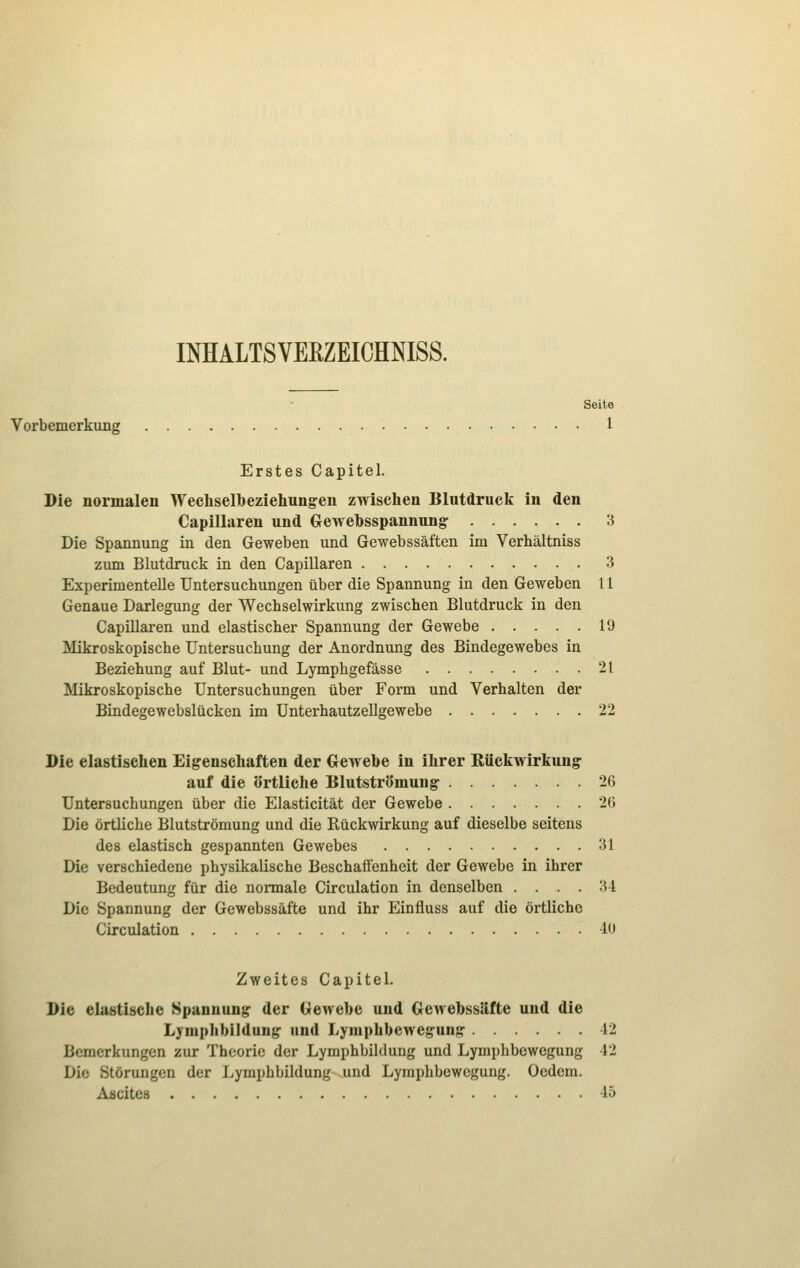 INHALTSVEEZEICHNISS. Seite Vorbemerkung 1 Erstes Capitel. Die normalen Wechselbeziehung-en zwischen Blutdruck in den Capillaren und Gewebsspannung- 3 Die Spannung in den Geweben und Gewebssäften im Verhältniss zum Blutdruck in den Capillaren 3 Experimentelle Untersuchungen über die Spannung in den Geweben 11 Genaue Darlegung der Wechselwirkung zwischen Blutdruck in den Capillaren und elastischer Spannung der Gewebe 19 Mikroskopische Untersuchung der Anordnung des Bindegewebes in Beziehung auf Blut- und Lymphgefässe 21 Mikroskopische Untersuchungen über Form und Verhalten der Bindegewebslücken im Unterhautzellgewebe 22 Die elastischen Eigenschaften der Gewebe in ihrer Rückwirkung: auf die örtliche Blutströmung- 26 Untersuchungen über die Elasticität der Gewebe 2(5 Die örtliche Blutströmung und die Rückwirkung auf dieselbe seitens des elastisch gespannten Gewebes 31 Die verschiedene physikalische Beschaffenheit der Gewebe in ihrer Bedeutung für die normale Circulation in denselben .... 34 Die Spannung der Gewebssäfte und ihr Einfluss auf die örtliche Circulation -10 Zweites Capitel. Die elastische Spannung der Gewebe und Gewebssäfte und die Lymphbildun^ und Lyniphbewej?uns: 12 Bemerkungen zur Theorie der Lymphbildung und Lymphbewegung 42 Die Störungen der Lymphbildung und Lyraphbewcgung. Oedcm. Aäcites 45