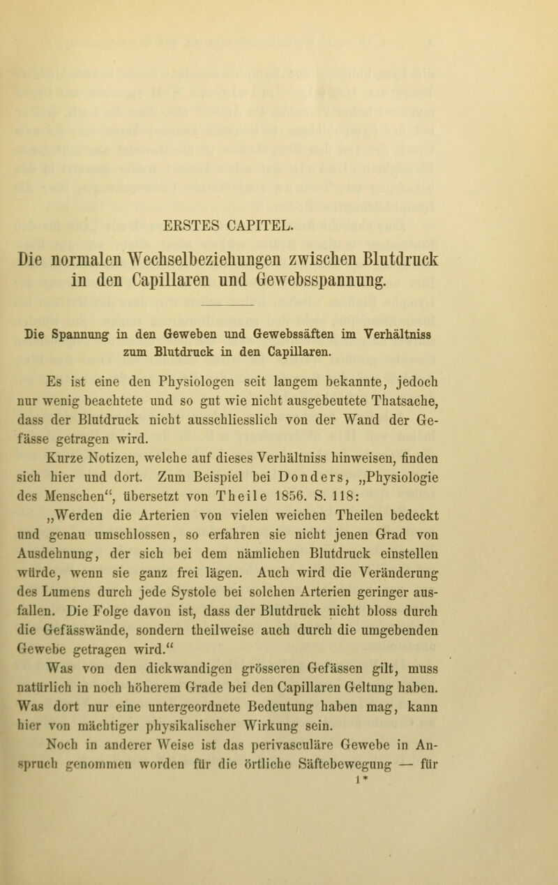 ERSTES CAPITEL. Die normalen Wechselbezieliungen zwischen Blutdruck in den Capillaren und Gewebsspannung. Die Spannung in den Geweben und Gewebssäften im Verhältniss zum Blutdruck in den Capillaren. Es ist eine den Physiologen seit langem bekannte, jedoch nur wenig beachtete und so gut wie nicht ausgebeutete Thatsache, dass der Blutdruck nicht ausschliesslich von der Wand der Ge- fässe getragen wird. Kurze Notizen, welche auf dieses Verhältniss hinweisen, finden sich hier und dort. Zum Beispiel bei Donders, „Physiologie des Menschen, tibersetzt von Theile 1856, S. 118: „Werden die Arterien von vielen weichen Theilen bedeckt und genau umschlossen, so erfahren sie nicht jenen Grad von Ausdehnung, der sich bei dem nämlichen Blutdruck einstellen würde, wenn sie ganz frei lägen. Auch wird die Veränderung des Lumens durch jede Systole bei solchen Arterien geringer aus- fallen. Die Folge davon ist, dass der Blutdruck nicht bloss durch die Gefässwände, sondern theilweise auch durch die umgebenden Gewebe getragen wird. Was von den dickwandigen grösseren Gefässen gilt, muss natürlich in noch höherem Grade bei den Capillaren Geltung haben. Was dort nur eine untergeordnete Bedeutung haben mag, kann hier von mächtiger physikalischer Wirkung sein. Noch in anderer Weise ist das perivasculäre Gewebe in An- spruch genommen worden für die örtliche Säftebewegung — für