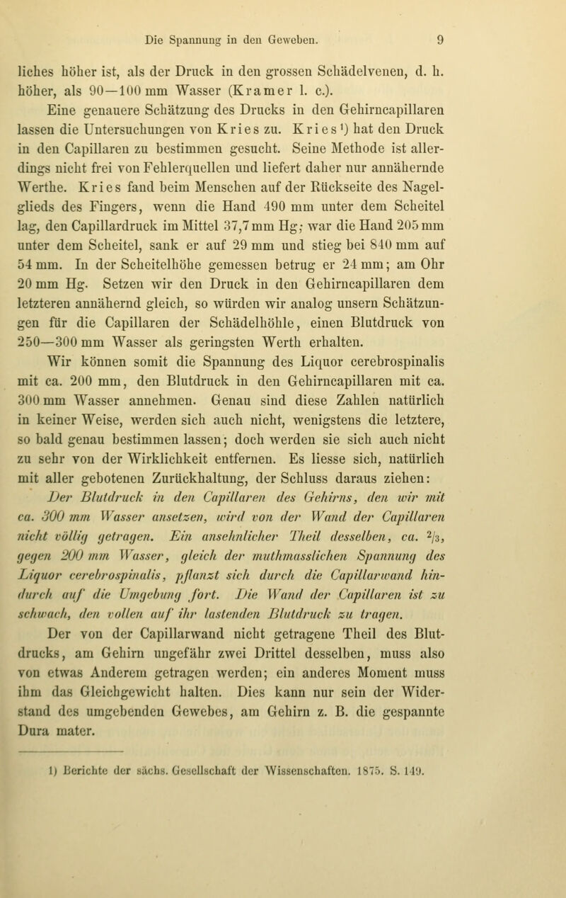 liches höher ist, als der Druck in den grossen Schädelvenen, d. h. höher, als 90—100mm Wasser (Kramer 1. c). Eine genauere Schätzung des Drucks in den Gehirncapillaren lassen die Untersuchungen von Kries zu. Kries *) hat den Druck in den Capillaren zu bestimmen gesucht. Seine Methode ist aller- dings nicht frei von Fehlerquellen und liefert daher nur annähernde Werthe. Kries fand beim Menschen auf der Rückseite des Nagel- glieds des Fingers, wenn die Hand 490 mm unter dem Scheitel lag, den Capillardruck im Mittel 37,7 mm Hg; war die Hand 205 mm unter dem Scheitel, sank er auf 29 mm und stieg bei 840 mm auf 54 mm. In der Scheitelhöhe gemessen betrug er 24 mm; am Ohr 20 mm Hg. Setzen wir den Druck in den Gehirncapillaren dem letzteren annähernd gleich, so würden wir analog unsern Schätzun- gen für die Capillaren der Schädelhöhle, einen Blutdruck von 250—300 mm Wasser als geringsten Werth erhalten. Wir können somit die Spannung des Liquor cerebrospinalis mit ca. 200 mm, den Blutdruck in den Gehirncapillaren mit ca. 300 mm Wasser annehmen. Genau sind diese Zahlen natürlich in keiner Weise, werden sich auch nicht, wenigstens die letztere, so bald genau bestimmen lassen; doch werden sie sich auch nicht zu sehr von der Wirklichkeit entfernen. Es Hesse sich, natürlich mit aller gebotenen Zurückhaltung, der Schluss daraus ziehen: ]Jei' Blutdruck in den Capillaren des Gehij^ns, den wir mit ca. 300 mm Wasser ansetzen, wird von der Wand der Capillaren nicht völlig yetragen. Ein ansehnlicher Theil desselben, ca. 2/3, gegen 200 mm Wasser, gleich der muthmusslichen Spannung des Liquor cerebrospinalis, pjlanzt sich durch die Capillarwand hin- durch auf die Umgebung fort. Die Wand der Capillaren ist zu schwach, den vollen auf ihr lastenden Blutdruck zu tragen. Der von der Capillarwand nicht getragene Theil des Blut- drucks, am Gehirn ungefähr zwei Drittel desselben, muss also von etwas Anderem getragen werden; ein anderes Moment muss ihm das Gleichgewicht halten. Dies kann nur sein der Wider- stand des umgebenden Gewebes, am Gehirn z. B. die gespannte Dura mater. 1) Berichte der sächs. Gesellschaft der Wissenschaften. 1875. ö. M'J.