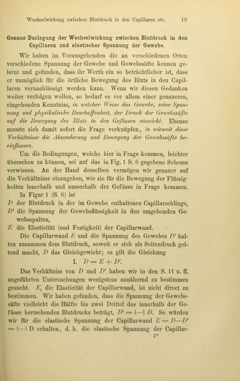 Genaue Darlegung der Wechselwirkung zwischen Blutdruck in den Capillaren und elastischer Spannung der Gewebe. Wir haben im Vorausgehenden die an verschiedenen Orten verschiedene Spannung der Gewebe und Gewebssäfte kennen ge- lernt und gefunden, dass ihr Werth ein so beträchtlicher ist, dass er unmöglich für die örtliche Bewegung des Bluts in den Capil- laren vernachlässigt werden kann. Wenn wir diesen Gedanken weiter verfolgen wollen, so bedarf es vor allem einer genaueren, eingehenden Kenntniss, in welcher Weise das Gewebe, seine Span- nung und pliijsikalische Beschaffenheit, der Druck der Gewebssäfte auj die Bewcyunfj des Bluts in den Gefässen einwirkt. Ebenso musste sich damit sofort die Frage verknüpfen, i?i wieweit diese Verhältnisse die Absonderung und Bewegung der Gewebssäfte be- einßussen. Um die Bedingungen, welche hier in Frage kommen, leichter tibersehen zu können, sei auf das in Fig. 1 S. 6 gegebene Schema verwiesen. An der Hand desselben vermögen wir genauer auf die Verhältnisse einzugehen, wie sie für die Bewegung der Flüssig- keiten innerhalb und ausserhalb der Gefässe in Frage kommen. In Figur 1 (S. 6) ist I> der Blutdruck in der im Gewebe enthaltenen Capillarschlinge, D' die Spannung der Gewebsflüssigkeit in den umgebenden Ge- websspalten, E die Elasticität (und Festigkeit) der Capillarwand. Die Capillarwand K und die Spannung des Gewebes T)' hal- ten zusammen dem Blutdruck, soweit er sich als Seitendruck gel- tend macht, D das Gleichgewicht; es gilt die Gleichung I. D==E + D'. Das Verhältniss von D und TJ' haben wir in den S. 11 u. flf. angeführten Untersuchungen wenigstens annähernd zu bestimmen gesucht. E^ die Elasticität der Capillarwand, ist nicht direct zu bestimmen. Wir haben gefunden, dass die Spannung der Gewebs- säfte vielleicht die Hälfte bis zwei Drittel des innerhalb der Ge- fässe herrschenden Blutdrucks beträgt, D' = l—3 D. So würden wir für die elastische Spannung der Capillarwand E= TJ—// = \—\ D erhalten, d. h. die elastische Spannung der Capillar-