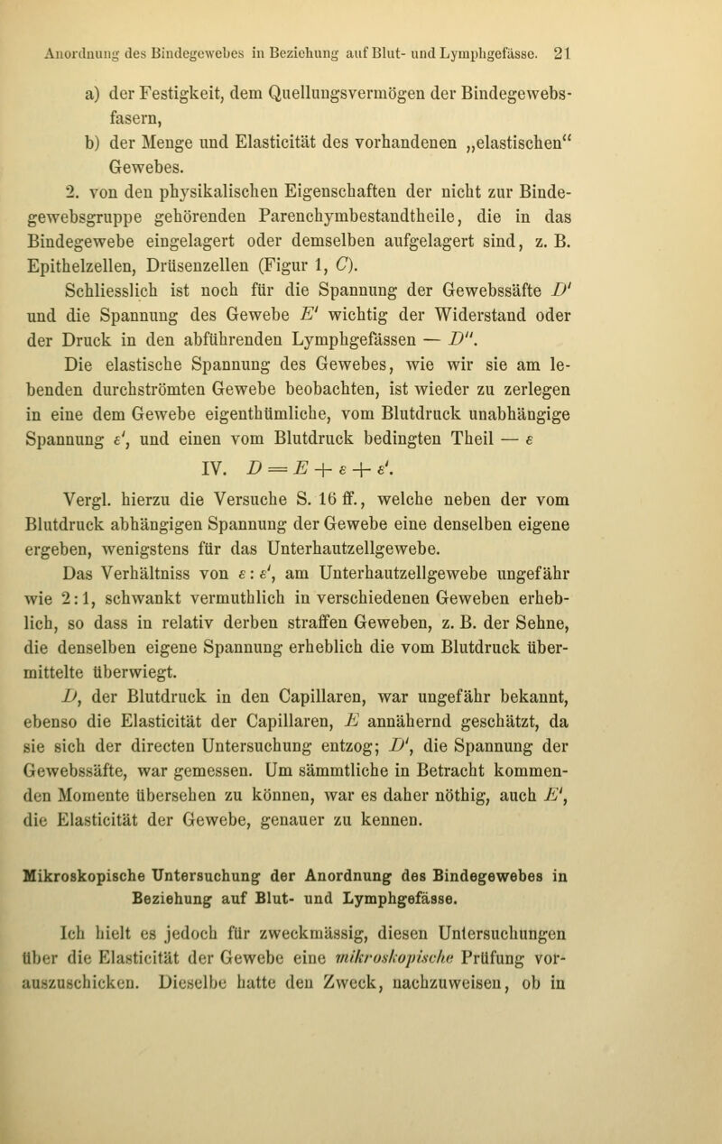 a) der Festigkeit, dem Quellungsvermögen der Bindegewebs- fasern, b) der Menge und Elasticität des vorhandenen „elastischen Gewebes. 2. von den physikalischen Eigenschaften der nicht zur Binde- gewebsgruppe gehörenden Parenchymbestandtheile, die in das Bindegewebe eingelagert oder demselben aufgelagert sind, z. B. Epithelzellen, Drüsenzellen (Figur 1, C). Schliesslich ist noch für die Spannung der Gewebssäfte B' und die Spannung des Gewebe E' wichtig der Widerstand oder der Druck in den abführenden Lymphgefässen — D. Die elastische Spannung des Gewebes, wie wir sie am le- benden durchströmten Gewebe beobachten, ist wieder zu zerlegen in eine dem Gewebe eigenthümliche, vom Blutdruck unabhängige Spannung e', und einen vom Blutdruck bedingten Theil — e IV. D = E + e-\- s\ Vergl. hierzu die Versuche S. 16ff., welche neben der vom Blutdruck abhängigen Spannung der Gewebe eine denselben eigene ergeben, wenigstens für das Unterhautzellgewebe. Das Verhältniss von s: s', am Unterhautzellgewebe ungefähr wie 2:1, schwankt vermuthlich in verschiedenen Geweben erheb- lich, so dass in relativ derben straffen Geweben, z. B. der Sehne, die denselben eigene Spannung erheblich die vom Blutdruck über- mittelte überwiegt. Jj, der Blutdruck in den Capillaren, war ungefähr bekannt, ebenso die Elasticität der Capillaren, E annähernd geschätzt, da sie sich der directen Untersuchung entzog; B', die Spannung der Gewebssäfte, war gemessen. Um sämmtliche in Betracht kommen- den Momente übersehen zu können, war es daher nöthig, auch E', die Elasticität der Gewebe, genauer zu kennen. Mikroskopische Untersuchung der Anordnung des Bindegewebes in Beziehung auf Blut- und Lymphgefässe. Ich hielt es jedoch für zweckmässig, diesen Untersuchungen über die Elasticität der Gewebe eine mikroskopisciui Prüfung vor- auszuschicken. Dieselbe hatte den Zweck, nachzuweisen, ob in