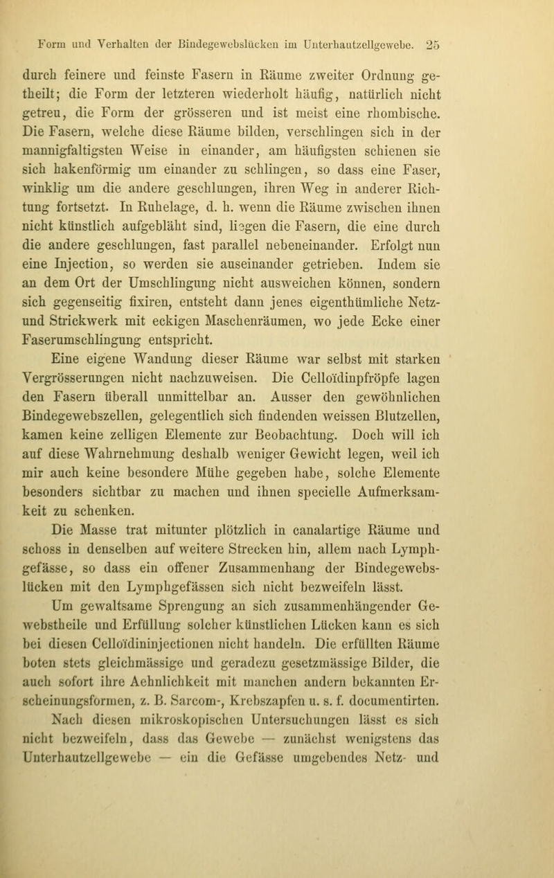 durch feinere und feinste Fasern in Räume zweiter Ordnung ge- tlieilt; die Form der letzteren wiederholt häufig, natürlich nicht getreu, die Form der grösseren und ist meist eine rhombische. Die Fasern, welche diese Räume bilden, verschlingen sich in der mannigfaltigsten Weise in einander, am häufigsten schienen sie sich hakenförmig um einander zu schlingen, so dass eine Faser, winklig um die andere geschlungen, ihren Weg in anderer Rich- tung fortsetzt. In Ruhelage, d. h. wenn die Räume zwischen ihnen nicht künstlich aufgebläht sind, lisgen die Fasern, die eine durch die andere geschlungen, fast parallel nebeneinander. Erfolgt nun eine Injection, so werden sie auseinander getrieben. Indem sie an dem Ort der Umschlingung nicht ausweichen können, sondern sich gegenseitig fixiren, entsteht dann jenes eigenthümliche Netz- und Strickwerk mit eckigen Maschenräumen, wo jede Ecke einer Faserumschlingung entspricht. Eine eigene Wandung dieser Räume war selbst mit starken Vergrösserungen nicht nachzuweisen. Die Celloidinpfröpfe lagen den Fasern überall unmittelbar an. Ausser den gewöhnlichen Bindegewebszellen, gelegentlich sich findenden weissen Blutzellen, kamen keine zelligen Elemente zur Beobachtung. Doch will ich auf diese Wahrnehmung deshalb weniger Gewicht legen, weil ich mir auch keine besondere Mühe gegeben habe, solche Elemente besonders sichtbar zu machen und ihnen specielle Aufmerksam- keit zu schenken. Die Masse trat mitunter plötzlich in canalartige Räume und schoss in denselben auf weitere Strecken hin, allem nach Lymph- gefässe, so dass ein offener Zusammenhang der Bindegewebs- lücken mit den Lymphgefässen sich nicht bezweifeln lässt. Um gewaltsame Sprengung an sich zusammenhängender Ge- webstheile und Erfüllung solcher künstlichen Lücken kann es sich bei diesen Celloidininjectionen nicht handeln. Die erfüllten Räume boten stets gleichmässige und geradezu gesetzmässige Bilder, die auch sofort ihre Aehnlichkeit mit manchen andern bekannten Er- scheinungsformen, z. B. Sarcom-, Krebszapfen u. s. f. documentirten. Nach diesen mikroskopischen Untersuchungen lässt es sich nicht bezweifeln, dass das Gewebe — zunächst wenigstens das Unterhautzellgewebe — ein die Gefässe umgebendes Netz- und