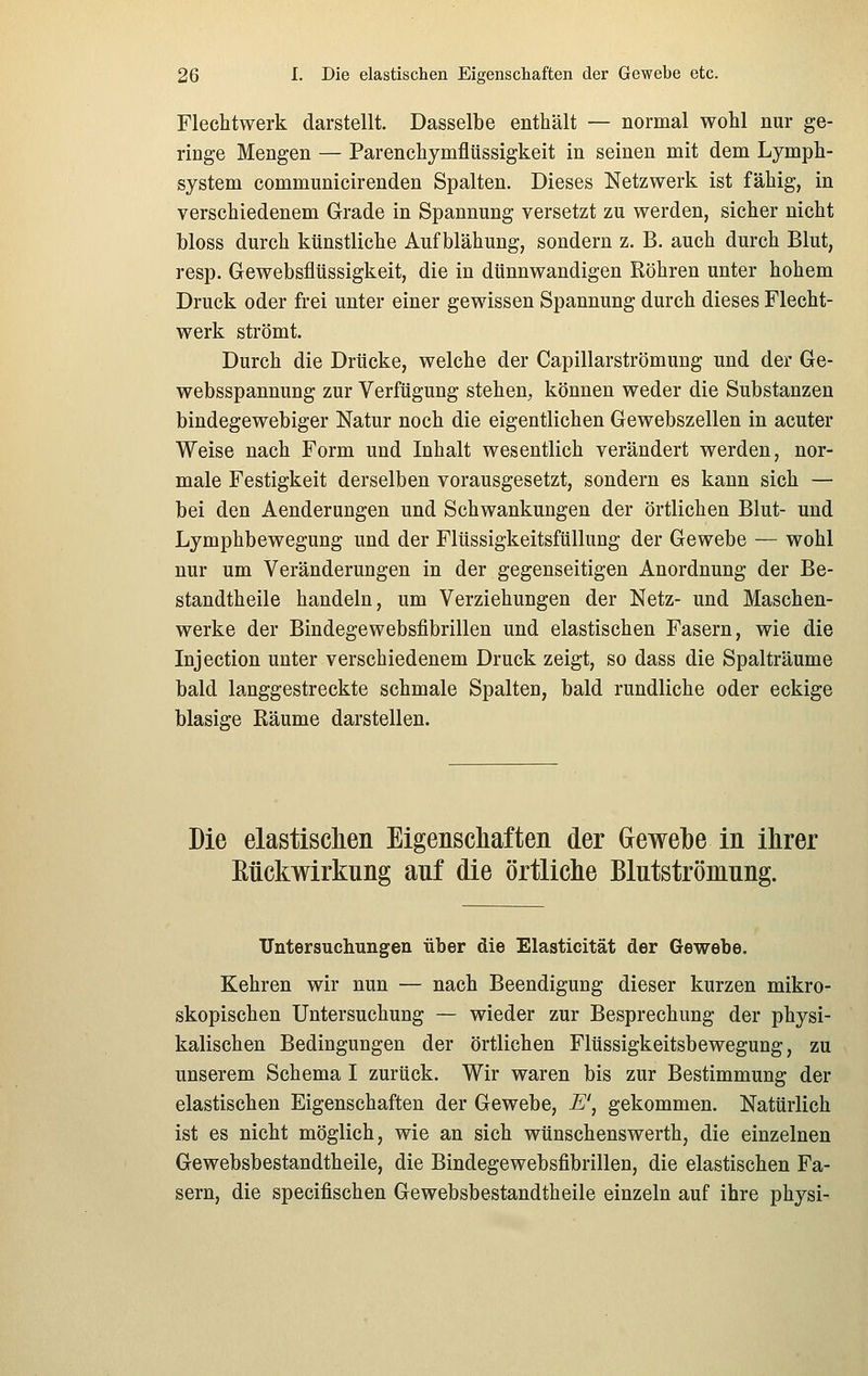 Flechtwerk darstellt. Dasselbe enthält — normal wohl nur ge- ringe Mengen — Parenchymflüssigkeit in seinen mit dem Lymph- system communicirenden Spalten. Dieses Netzwerk ist fähig, in verschiedenem Grade in Spannung versetzt zu werden, sicher nicht bloss durch künstliche Aufblähung, sondern z. B. auch durch Blut, resp. Gewebsflüssigkeit, die in dünnwandigen Röhren unter hohem Druck oder frei unter einer gewissen Spannung durch dieses Flecht- werk strömt. Durch die Drücke, welche der Capillarströmung und der Ge- websspannung zur Verfügung stehen^ können weder die Substanzen bindegewebiger Natur noch die eigentlichen Gewebszellen in acuter Weise nach Form und Inhalt wesentlich verändert werden, nor- male Festigkeit derselben vorausgesetzt, sondern es kann sich — bei den Aenderungen und Schwankungen der örtlichen Blut- und Lymphbewegung und der Flüssigkeitsfüllung der Gewebe — wohl nur um Veränderungen in der gegenseitigen Anordnung der Be- standtheile handeln, um Verziehungen der Netz- und Maschen- werke der Bindegewebsfibrillen und elastischen Fasern, wie die Injection unter verschiedenem Druck zeigt, so dass die Spalträume bald langgestreckte schmale Spalten, bald rundliche oder eckige blasige Räume darstellen. Die elastisclieii Eigenscliafteii der Gewebe in ihrer Kückwirkung auf die örtliclie Blutströmung. Untersuchungen über die Elasticität der Gewebe. Kehren wir nun — nach Beendigung dieser kurzen mikro- skopischen Untersuchung — wieder zur Besprechung der physi- kalischen Bedingungen der örtlichen Flüssigkeitsbewegung, zu unserem Schema I zurück. Wir waren bis zur Bestimmung der elastischen Eigenschaften der Gewebe, E', gekommen. Natürlich ist es nicht möglich, wie an sich wünschenswerth, die einzelnen Gewebsbestandtheile, die Bindegewebsfibrillen, die elastischen Fa- sern, die specifischen Gewebsbestandtheile einzeln auf ihre physi-