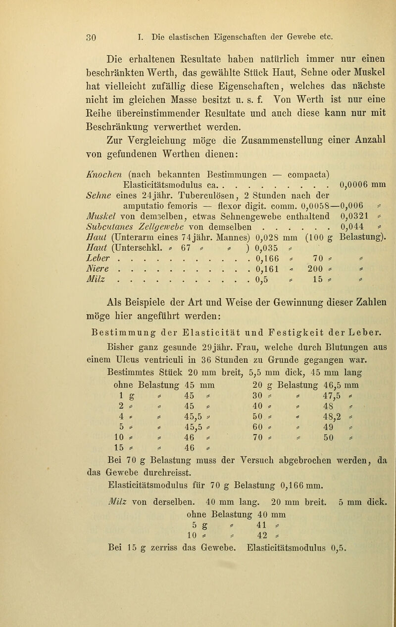 Die erhaltenen Resultate haben natürlich immer nur einen beschränkten Werth, das gewählte Stück Haut, Sehne oder Muskel hat vielleicht zufällig diese Eigenschaften, welches das nächste nicht im gleichen Masse besitzt u. s. f. Von Werth ist nur eine Reihe übereinstimmender Resultate und auch diese kann nur mit Beschränkung verwerthet werden. Zur Vergleichung möge die Zusammenstellung einer Anzahl von gefundenen Werthen dienen: Knochen (nach bekannten Bestimmungen — compacta) Elasticitätsmodulus ca 0,0006 mm Sehne eines 24jähr. Tuberculosen, 2 Stunden nach der amputatio femoris — flexor digit. comm. 0,0058—0,006 ^ Muskel von demselben, etwas Sehnengewebe enthaltend 0,0321 ^ Subcutanes Zellgewebe von demselben 0,044 =* Haut (Unterarm eines 74 jähr. Mannes) 0,028 mm (100 g Belastung). Haut (ünterschkl. == 67 ^ ^ ) 0,035 =» Leber 0,166 ^ 70 =' ^ Niere 0,161 • 200 ^ ^ Milz 0,5 ^ 15 =* ^ Als Beispiele der Art und Weise der Gewinnung dieser Zahlen möge hier angeführt werden: Bestimmung der Elasticität und Festigkeit derLeber. Bisher ganz gesunde 29jähr. Frau, welche durch Blutungen aus einem Ulcus ventriculi in 36 Stunden zu Grunde gegangen war. Bestimmtes Stück 20 mm breit, 5,5 mm dick, 45 mm lang ohne Belastung 45 mm 20 g Belastung 46,5 mm lg ^ 45 ^ 30 =^ » 47,5 ^ 2 ^ ^ 45 ^ 40 ^ ^ 48 ^ 4 » ^ 45,5 ^ 50 =» ^ 48,2 ^ 5 ^ ^ 45,5 ^ 60 * ^ 49 ^^ 10 ^ ^ 46 ^ ■ 70 ^ ^ 50 ^ 15 ^ ^ 46 ^ Bei 70 g Belastung muss der Versuch abgebrochen werden, da das Gewebe durchreisst. Elasticitätsmodulus für 70 g Belastung 0,166 mm. Milz von derselben. 40 mm lang. 20 mm breit. 5 mm dick, ohne Belastung 40 mm 5 g ^ 41 =^ 10 ^ ^ 42 = Bei 15 g zerriss das Gewebe. Elasticitätsmodulus 0,5.