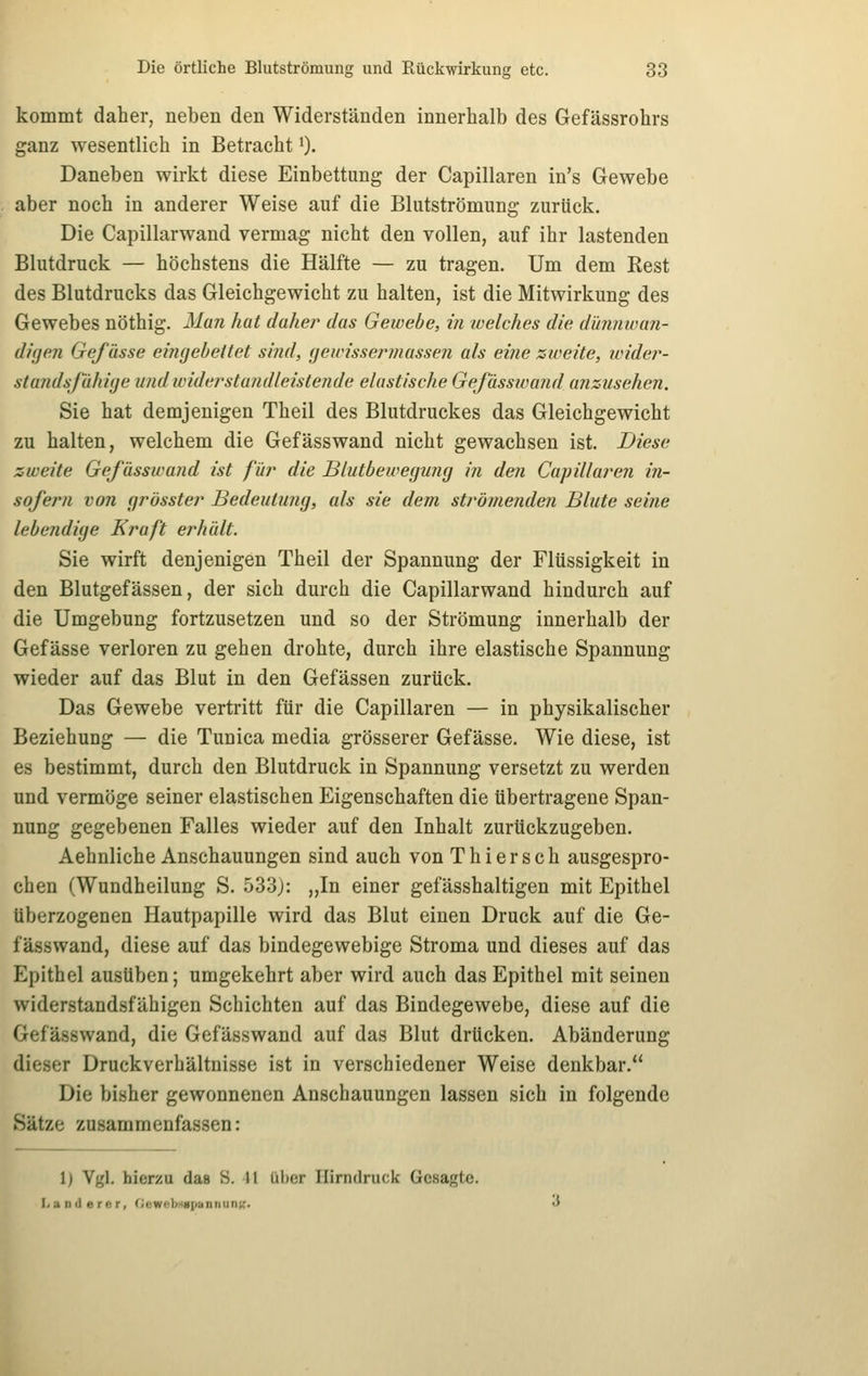 kommt daher, neben den Widerständen innerhalb des Gefässrohrs ganz wesentlich in Betracht 0- Daneben wirkt diese Einbettung der Capillaren in's Gewebe aber noch in anderer Weise auf die Blutströmung zurück. Die Capillarwand vermag nicht den vollen, auf ihr lastenden Blutdruck — höchstens die Hälfte — zu tragen. Um dem Kest des Blutdrucks das Gleichgewicht zu halten, ist die Mitwirkung des Gewebes nöthig. Man hat daher das Gewebe, in welches die dünnwan- diijen Gefässe eingebettet sind, (jewissermasseji als eine zweite, wide?^- standsjahiije u?idwiderstandleistende elastische Gefässwand ansusehen. Sie hat demjenigen Theil des Blutdruckes das Gleichgewicht zu halten, welchem die Gefässwand nicht gewachsen ist. Diese zweite Gefässwand ist für die Blutbewegung i?i den Cajrillaren in- sofern von grösster Bedeutung, als sie dem strömenden Blute seine lebendige Kraft erhält. Sie wirft denjenigen Theil der Spannung der Flüssigkeit in den Blutgefässen, der sich durch die Capillarwand hindurch auf die Umgebung fortzusetzen und so der Strömung innerhalb der Gefässe verloren zu gehen drohte, durch ihre elastische Spannung wieder auf das Blut in den Gefässen zurück. Das Gewebe vertritt für die Capillaren — in physikalischer Beziehung — die Tunica media grösserer Gefässe. Wie diese, ist es bestimmt, durch den Blutdruck in Spannung versetzt zu werden und vermöge seiner elastischen Eigenschaften die übertragene Span- nung gegebenen Falles wieder auf den Inhalt zurückzugeben. Aehnliche Anschauungen sind auch von Thiersch ausgespro- chen (Wundheilung S. 533): „In einer gefässhaltigen mit Epithel überzogenen Hautpapille wird das Blut einen Druck auf die Ge- fässwand, diese auf das bindegewebige Stroma und dieses auf das Epithel ausüben; umgekehrt aber wird auch das Epithel mit seinen widerstandsfähigen Schichten auf das Bindegewebe, diese auf die Gefässwand, die Gefässwand auf das Blut drücken. Abänderung dieser Druckverhältnisse ist in verschiedener Weise denkbar. Die bisher gewonnenen Anschauungen lassen sich in folgende Sätze zusammenfassen: 1) Vgl. hierzu das S. 11 ül)er Hirndruck Gesagte. I. a rid e rcr, (icwf-lMiiiiaiinunk''