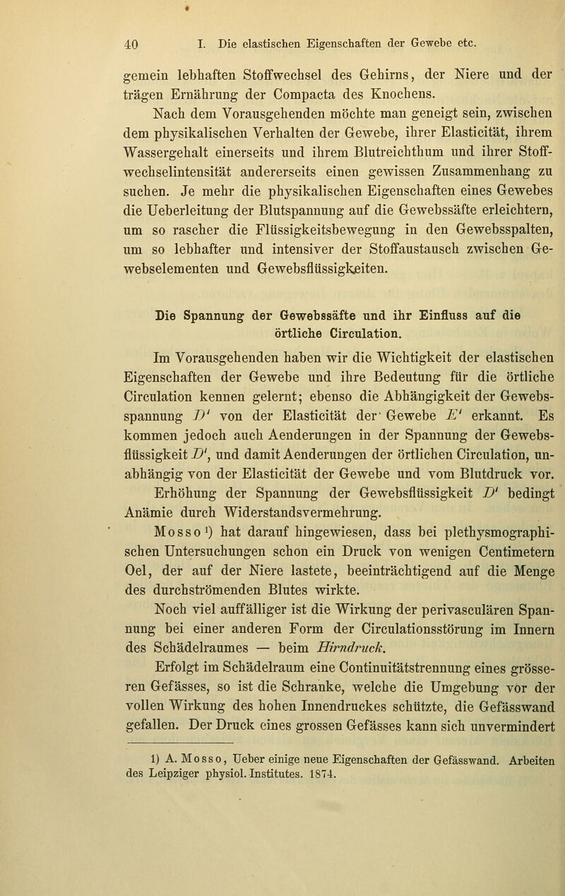 gemein lebhaften Stoffwechsel des Gehirns, der Niere und der trägen Ernährung der Compacta des Knochens. Nach dem Vorausgehenden möchte man geneigt sein, zwischen dem physikalischen Verhalten der Gewebe, ihrer Elasticität, ihrem Wassergehalt einerseits und ihrem Blutreichthum und ihrer Stoff- wechselintensität andererseits einen gewissen Zusammenhang zu suchen. Je mehr die physikalischen Eigenschaften eines Gewebes die Ueberleitung der Blutspannung auf die Gewebssäfte erleichtern, um so rascher die Fltissigkeitsbewegung in den Gewebsspalten, um so lebhafter und intensiver der Stoffaustausch zwischen Ge- webselementen und Gewebsfltissigkjeiten. Die Spannung der Gewebssäfte und ihr Einfluss auf die örtliche Circulation. Im Vorausgehenden haben wir die Wichtigkeit der elastischen Eigenschaften der Gewebe und ihre Bedeutung für die örtliche Circulation kennen gelernt; ebenso die Abhängigkeit der Gewebs- spannung TJ' von der Elasticität der' Gewebe E' erkannt. Es kommen jedoch auch Aenderungen in der Spannung der Gewebs- flüssigkeit -Z>', und damit Aenderungen der örtlichen Circulation, un- abhängig von der Elasticität der Gewebe und vom Blutdruck vor. Erhöhung der Spannung der Gewebsflüssigkeit D' bedingt Anämie durch Widerstandsvermehrung. MossoO hat darauf hingewiesen, dass bei plethysmographi- schen Untersuchungen schon ein Druck von wenigen Centimetern Oel, der auf der Niere lastete, beeinträchtigend auf die Menge des durchströmenden Blutes wirkte. Noch viel auffälliger ist die Wirkung der perivasculären Span- nung bei einer anderen Form der Circulationsstörung im Innern des Schädelraumes — beim Hirndruck. Erfolgt im Schädelraum eine Continuitätstrennung eines grösse- ren Gefässes, so ist die Schranke, welche die Umgebung vor der vollen Wirkung des hohen Innendruckes schützte, die Gefässwand gefallen. Der Druck eines grossen Gefässes kann sich unvermindert 1) A. Mo SSO, Ueber einige neue Eigenschaften der Gefässwand. Arbeiten des Leipziger physiol. Institutes. 1874.