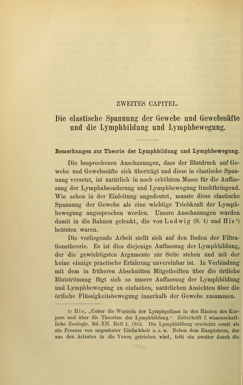 ZWEITES CAPITEL. Die elastisclie Spannung der Gewebe nnd Gewebssäfte und die Lymphbildung nnd Lymphbewegnng. Bemerkungen zur Theorie der Lymphbildung und Lymphbewegung. Die besprochenen Anschauungen, dass der Blutdruck auf Ge- webe und Gewebssäfte sich überträgt und diese in elastische Span- nung versetzt, ist natürlich in noch erhöhtem Masse für die Auffas- sung der Lymphabsonderung und Lymphbewegung fruchtbringend. Wie schon in der Einleitung angedeutet, musste diese elastische Spannung der Gewebe als eine wichtige Triebkraft der Lymph- bewegung angesprochen werden. Unsere Anschauungen wurden damit in die Bahnen gelenkt, die von Ludwig (S. 4) und His^) betreten waren. Die vorliegende Arbeit stellt sich auf den Boden der Filtra- tionstheorie. Es ist dies diejenige Auffassung der Lymphbildung, der die gewichtigsten Argumente zur Seite stehen und mit der keine einzige practische Erfahrung unvereinbar ist. In Verbindung mit dem in früheren Abschnitten Mitgetheilten über die örtliche Blutströmung fügt sich so unsere Auffassung der Lymphbildung und Lymphbewegung zu einfachen, natürlichen Ansichten über die örtliche Flüssigkeitsbewegung innerhalb der Gewebe zusammen. 1) His, „üeber die Wurzeln der Lymphgefässe in den Häuten des Kör- pers und über die Theorien der Lymphbildung. Zeitschrift f. wissenschaft- liche Zoologie. Bd. XII, Heft 2. 1862. Die Lymphbildung erscheint somit als ein Process von ungeahnter Einfachheit u. s. w. Neben dem Hauptstrom, der aus den Arterien in die Yenen getrieben wird, tritt ein zweiter durch die