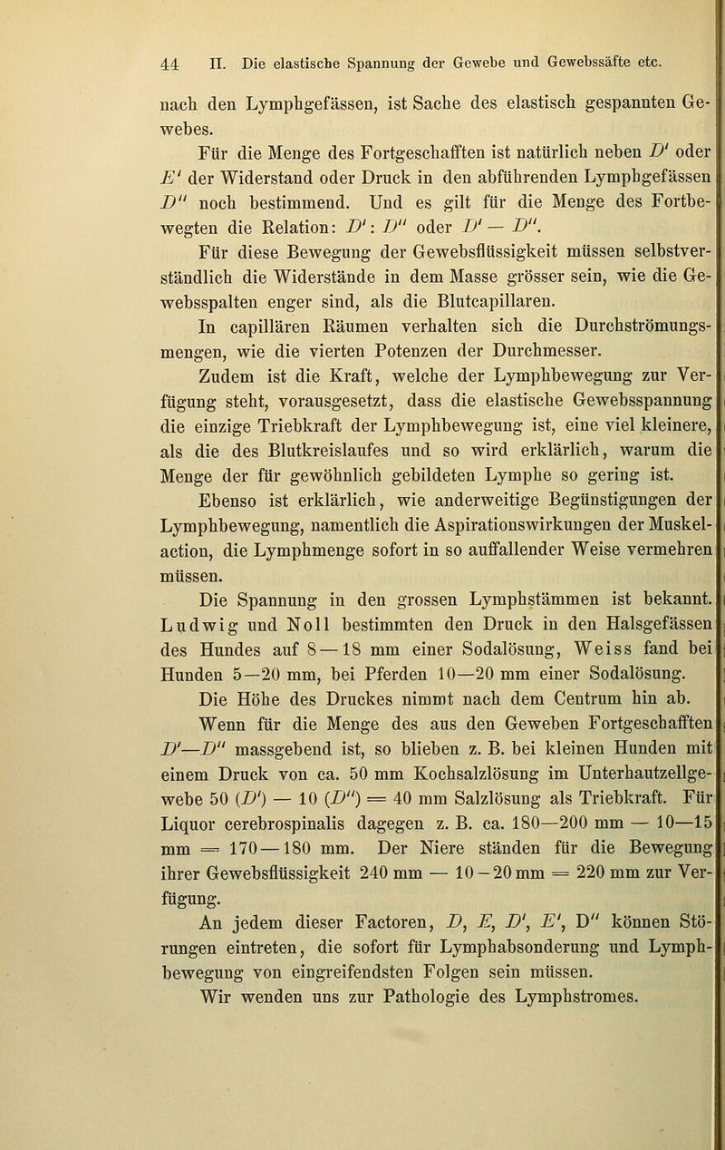 nach den Lymphgefässen, ist Sache des elastisch gespannten Ge- webes. Für die Menge des Fortgeschafften ist natürlich neben D' oder E' der Widerstand oder Druck in den abführenden Lymphgefässen D noch bestimmend. Und es gilt für die Menge des Fortbe- wegten die Relation: D': TJ oder D' — D. Für diese Bewegung der Gewebsflüssigkeit müssen selbstver- ständlich die Widerstände in dem Masse grösser sein, wie die Ge- websspalten enger sind, als die Blutcapillaren. In capillären Räumen verhalten sich die Durchströmungs- mengen, wie die vierten Potenzen der Durchmesser. Zudem ist die Kraft, welche der Lymphbewegung zur Ver- fügung steht, vorausgesetzt, dass die elastische Gewebsspannung die einzige Triebkraft der Lymphbewegung ist, eine viel kleinere, als die des Blutkreislaufes und so wird erklärlich, warum die Menge der für gewöhnlich gebildeten Lymphe so gering ist. Ebenso ist erklärlich, wie anderweitige Begünstigungen der Lymphbewegung, namentlich die Aspirationswirkungen der Muskel- action, die Lymphmenge sofort in so auffallender Weise vermehren müssen. Die Spannung in den grossen Lymphstämmen ist bekannt. Ludwig und Noll bestimmten den Druck in den Halsgefässen des Hundes auf 8 —18 mm einer Sodalösung, Weiss fand bei Hunden 5—20 mm, bei Pferden 10—20 mm einer Sodalösung. Die Höhe des Druckes nimmt nach dem Centrum hin ab. Wenn für die Menge des aus den Geweben Fortgeschafften D'—D massgebend ist, so blieben z. B. bei kleinen Hunden mit einem Druck von ca. 50 mm Kochsalzlösung im Unterhautzellge- webe 50 {D') — 10 {D) = 40 mm Salzlösung als Triebkraft. Für Liquor cerebrospinalis dagegen z. B. ca. 180—200 mm — 10—15 mm == 170 —180 mm. Der Niere ständen für die Bewegung ihrer Gewebsflüssigkeit 240 mm — 10 —20 mm = 220 mm zur Ver- fügung. An jedem dieser Factoren, D, E, D', E', D können Stö- rungen eintreten, die sofort für Lymphabsonderung und Lymph- bewegung von eingreifendsten Folgen sein müssen. Wir wenden uns zur Pathologie des Lymphstromes.
