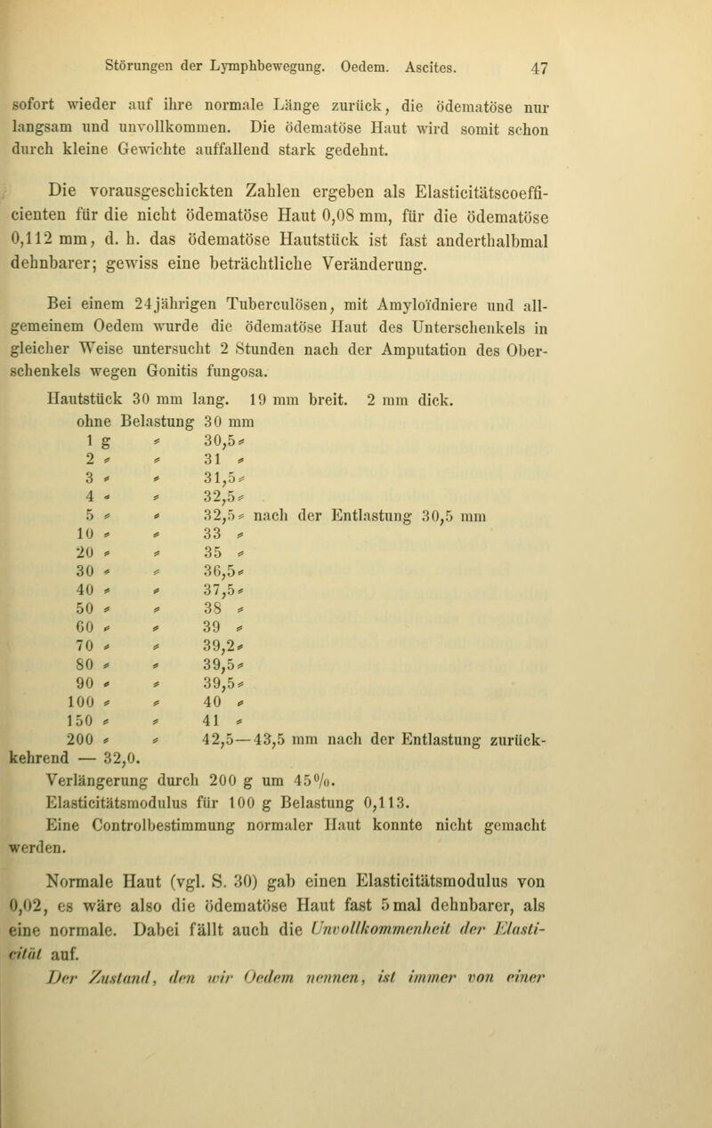 sofort wieder auf ihre normale Länge zurück, die ödematöse nur langsam und unvollkommen. Die Ödematöse Haut wird somit schon durch kleine Gewichte auffallend stark gedehnt. Die vorausgeschickten Zahlen ergeben als Elasticitätscoeffi- cienten für die nicht ödematöse Haut 0,08 mm, für die ödematöse 0,112 mm, d. h. das ödematöse Hautstück ist fast anderthalbmal dehnbarer; gewiss eine beträchtliche Veränderung. Bei einem 24jährigen Tuberculosen, mit AmyloTdniere und all- gemeinem Oedem wurde die ödematöse Haut des Unterschenkels in gleicher Weise untersucht 2 Stunden nach der Amputation des Ober- schenkels wegen Gonitis fungosa. Hautstück 30 mm lang. 19 mm breit. 2 mm dick, ohne Belastung 30 mm 1 g ? 30,5^ 2 ^ ^ 31 ^ 3 * f 31,5# 4 - f 32,5^ 5 == 10 * ( f 32,.0=^ nach der Entlastung 30,5 mm 33 ^ 20 * * 35 ^ 30 '- ^ 30,5«= 40 «= ä* 37,5* 50 ^ f 38 ^ 60 ^ f 39 ^ 70 * # 39,2^ 80 ^ JS 39,5=* 90 * # 39,5=* 100 0 f 40 ^ 150 ^ * 41 * 200 . kehrend — 32,0. # 42,5—43,5 mm nach der Entlastung zurück- Verlängerung j durch 200 g um 450/o. Elasticitätsmodulus für 100 g Belastung 0,113. Eine Controlbestimmung normaler Haut konnte nicht gemacht werden. Normale Haut (vgl. S. 30) gab einen Elasticitätsmodulus von 0,02, es wäre also die ödematöse Haut fast 5 mal dehnbarer, als eine normale. Dabei fällt auch die ünvollkommeiihoAt der läasti- liiiil auf. Der Zu.sUmd, den wir Oedem nennen, ist immer von einer