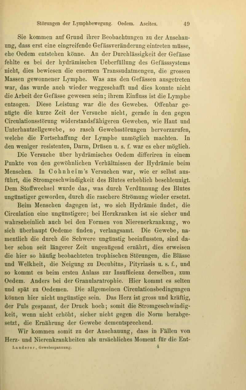 Sie kommen auf Grund ihrer Beobachtungen zu der Anschau- ung, dass erst eine eingreifende Gef ässveränderung eintreten müsse, ehe Oedem entstehen könne. An der Durchlässigkeit der Gefässe fehlte es bei der hydrämischen Ueberfüllung des Gefässsystems nicht, dies bewiesen die enormen Transsudatmengen, die grossen Massen gewonnener Lymphe. Was aus den Gefässen ausgetreten war, das wurde auch wieder weggeschafft und dies konnte nicht die Arbeit der Gefässe gewesen sein; ihrem Einfluss ist die Lymphe entzogen. Diese Leistung war die des Gewebes. Offenbar ge- nügte die kurze Zeit der Versuche nicht, gerade in den gegen Circulationsstörung widerstandsfähigeren Geweben, wie Haut und Unterhautzellgewebe, so rasch Gewebsstörungen hervorzurufen, welche die Fortschaffung der Lymphe unmöglich machten. In den weniger resistenten, Darm, Drüsen u. s. f. war es eher möglich. Die Versuche über hydrämisches Oedem differiren in einem Punkte von den gewöhnlichen Verhältnissen der Hydrämie beim Menschen. In Cohnheim's Versuchen war, wie er selbst aus- führt, die Stromgeschwindigkeit des Blutes erheblich beschleunigt. Dem Stoffwechsel wurde das, was durch Verdünnung des Blutes ungünstiger geworden, durch die raschere Strömung wieder ersetzt. Beim Menschen dagegen ist, wo sich Hydrämie findet, die Circulation eine ungünstigere; bei Herzkranken ist sie sicher und wahrscheinlich auch bei den Formen von Nierenerkrankung, wo sich überhaupt Oedeme finden, verlangsamt. Die Gewebe, na- mentlich die durch die Schwere ungünstig beeinflussten, sind da- her schon seit längerer Zeit ungenügend ernährt, dies erweisen die hier so häufig beobachteten trophischen Störungen, die Blässe und Welkheit, die Neigung zu Decubitus, Pityriasis u. s. f., und so kommt es beim ersten Anlass zur Insufficienz derselben, zum Oedem. Anders bei der Granularatrophie. Hier kommt es selten und spät zu Oedemen. Die allgemeinen Circulationsbedingungen können hier nicht ungünstige sein. Das Herz ist gross und kräftig, der Puls gespannt, der Druck hoch; somit die Stromgeschwindig- keit, wenn nicht erhöht, sicher nicht gegen die Norm herabge- setzt, die Ernährung der Gewebe dementsprechend. Wir kommen somit zu der Anschauung, dass in Fällen von Herz- und Nierenkrankheiten als ursächliches Moment für die Ent- I.anderer, Ciewebggpannang. 4