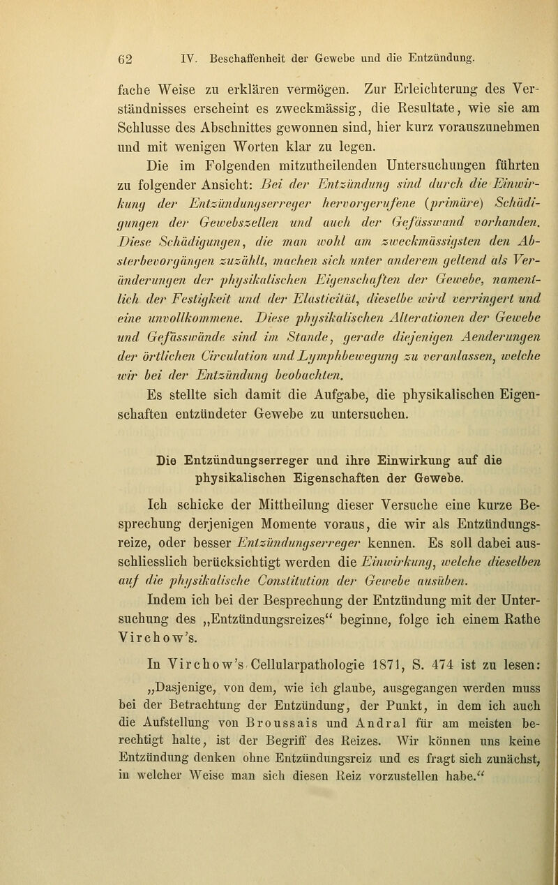 fache Weise zu erklären vermögen. Zur Erleichterung des Ver- ständnisses erscheint es zweckmässig, die Resultate, wie sie am Schlüsse des Abschnittes gewonnen sind, hier kurz vorauszunehmen und mit wenigen Worten klar zu legen. Die im Folgenden mitzutheilenden Untersuchungen führten zu folgender Ansicht: Bei der Entzündung sind durch die Einwir- kung der EntsÜ7idu?igserreger hervorgerufene {frimäre) Schädi- gungen der Gewebszellen und auch der Gefässwand vorhanden. Diese Schädigu?igen, die man wohl am zweckmässigsten den Ab- sterbevorgängen zuzählt, mache?! sich unter anderem geltend als Ver- änderungen der fhysikalischen Eigenschaften der Gewebe, nament- lich der Festigkeit und der Elasticität, dieselbe wird verringert und eine unvollkommene. Diese physikalischen Alterationen der Gewebe und Gefässwände sind im Stande, gerade dieje?iigen Aejiderungen der örtlichen Circulation und Lymphbewegung zu veranlassen^ welche wir bei der Entzündu7ig beobachten. Es stellte sich damit die Aufgabe, die physikalischen Eigen- schaften entzündeter Gewebe zu untersuchen. Die Entzündungserreger und ihre Einwirkung auf die physikalischen Eigenschaften der Gewebe. Ich schicke der Mittheilung dieser Versuche eine kurze Be- sprechung derjenigen Momente voraus, die wir als Entzündungs- reize, oder besser Entzündungserreger kennen. Es soll dabei aus- schliesslich berücksichtigt werden die Einwirkung, welche dieselben auf die physikalische Constitution der Gewebe ausüben. Indem ich bei der Besprechung der Entzündung mit der Unter- suchung des „Entzündungsreizes beginne, folge ich einem Rathe Virchow's. In Virchow's Cellularpathologie 1871, S. 474 ist zu lesen: „Dasjenige, von dem, wie ich glaube, ausgegangen werden muss bei der Betrachtung der Entzündung, der Punkt, in dem ich auch die Aufstellung von Broussais und Andral für am meisten be- rechtigt halte, ist der Begriff des Reizes. Wir können uns keine Entzündung denken ohne Entzündungsreiz und es fragt sich zunächst, in welcher Weise man sich diesen Reiz vorzustellen habe.