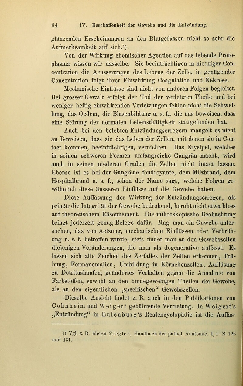 glänzenden Erscheinungen an den Blutgefässen nicht so sehr die Aufmerksamkeit auf sich.^) Von der Wirkung chemischer Agentien auf das lebende Proto- plasma wissen wir dasselbe. Sie beeinträchtigen in niedriger Con- centration die Aeusserungen des Lebens der Zelle, in genügender Concentration folgt ihrer Einwirkung Coagulation und Nekrose. Mechanische Einflüsse sind nicht von anderen Folgen begleitet. Bei grosser Gewalt erfolgt der Tod der verletzten Theile und bei weniger heftig einwirkenden Verletzungen fehlen nicht die Schwel- lung, das Oedem, die Blasenbildung u. s. f., die uns beweisen, dass eine Störung der normalen Lebensthätigkeit stattgefunden hat. Auch bei den belebten Entzündungserregern mangelt es nicht an Beweisen, dass sie das Leben der Zellen, mit denen sie in Con- tact kommen, beeinträchtigen, vernichten. Das Erysipel, welches in seinen schweren Formen umfangreiche Gangrän macht, wird auch in seinen niederen Graden die Zellen nicht intact lassen. Ebenso ist es bei der Gangrene foudroyante, dem Milzbrand, dem Hospitalbrand u. s. f., schon der Name sagt, welche Folgen ge- wöhnlich diese äusseren Einflüsse auf die Gewebe haben. Diese Auffassung der Wirkung der Entzündungserreger, als primär die Integrität der Gewebe bedrohend, beruht nicht etwa bloss auf theoretischem Räsonnement. Die mikroskopische Beobachtung bringt jederzeit genug Belege dafür. Mag man ein Gewebe unter- suchen, das von Aetzung, mechanischen Einflüssen oder Verbrüh- ung u. s. f. betroffen wurde, stets findet man an den Gewebszellen diejenigen Veränderungen, die man als degenerative auffasst. Es lassen sich alle Zeichen des Zerfalles der Zellen erkennen, Trü- bung, Formanomalien, Umbildung in Körnchenzellen, Auflösung zu Detritushaufen, geändertes Verhalten gegen die Annahme von Farbstoffen, sowohl an den bindegewebigen Theilen der Gewebe, als an den eigentlichen „specifischen Gewebszellen. Dieselbe Ansicht findet z. B. auch in den Publikationen von Cohnheim und Weigert gebührende Vertretung. In Weigert's „Entzündung in Eulenburg's Eealencyclopädie ist die Auffas- 1) Vgl. z. B. hierzu Ziegler, Handbuch der pathol. Anatomie. 1,1. S. 126 und 131.