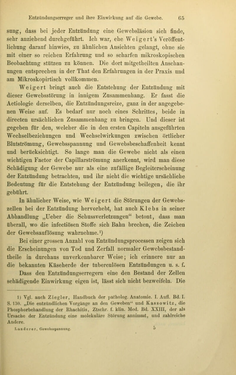 sung, dass bei jeder Entzündung eine Gewebsläsion sich finde, sehr anziehend durchgeführt. Ich war, ehe Weigert's Veröffent- lichung darauf hinwies, zu ähnlichen Ansichten gelangt, ohne sie mit einer so reichen Erfahrung und so scharfen mikroskopischen Beobachtung stützen zu können. Die dort mitgetheilten Anschau- ungen entsprechen in der That den Erfahrungen in der Praxis und am Mikroskopirtisch vollkommen. Weigert bringt auch die Entstehung der Entzündung mit dieser Gewebsstörung in innigem Zusammenhang. Er fasst die Aetiologie derselben, die Entzündungsreize, ganz in der angegebe- nen Weise auf. Es bedarf nur noch eines Schrittes, beide in directen ursächlichen Zusammenhang zu bringen. Und dieser ist gegeben für den, welcher die in den ersten Capiteln ausgeführten Wechselbeziehungen und Wechselwirkungen zwischen örtlicher Blutströmung, Gewebsspannung und Gewebsbeschaffenheit kennt und berücksichtigt. So lange man die Gewebe nicht als einen wichtigen Factor der Capillarströmung anerkennt, wird man diese Schädigung der Gewebe nur als eine zufällige Begleiterscheinung der Entzündung betrachten, und ihr nicht die wichtige ursächliche Bedeutung für die Entstehung der Entzündung beilegen, die ihr gebührt. In ähnlicher Weise, wie Weigert die Störungen der Gewebs- zellen bei der Entzündung hervorhebt, hat auch Klebs in seiner Abhandlung „lieber die Schussverletzungen betont, dass man überall, wo die infectiösen Stoffe sich Bahn brechen, die Zeichen der Gewebsauflösung wahrnehme. *) Bei einer grossen Anzahl von Entzündungsprocessen zeigen sich die Erscheinungen von Tod und Zerfall normaler Gewebsbestand- theile in durchaus unverkennbarer Weise; ich erinnere nur an die bekannten Käseherde der tuberculösen Entzündungen u. s. f. Dass den Entzündungserregern eine den Bestand der Zellen schädigende Einwirkung eigen ist, lässt sich nicht bezweifeln. Die 1) Vgl. auch Zicgler, Handbuch der patholog. Anatomie. I. Aufl. Bd. I. S. KiO. „Die entzündlichen Vorgänge an den Geweben und Kassowitz, die Phoaphorbehandlung der Rhachitis, Ztschr. f. klin. Med. Bd. XXIII, der als Ursache der Entzündung eine molekulare Störung annimmt, und zahlreiche Andere. I<aD derer, GewcbüHpannimi;. ^