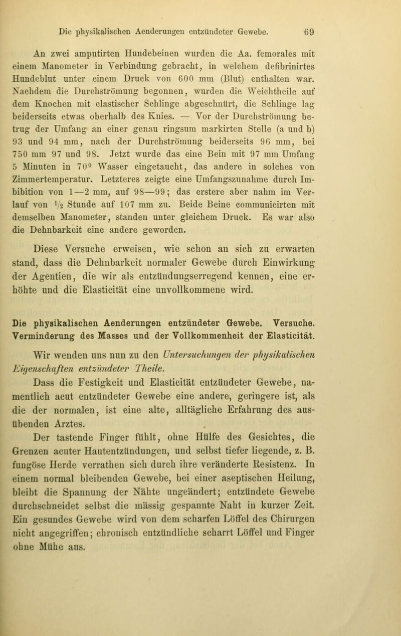 An zwei amputirten Hundebeinen wurden die Aa. femorales mit einem Manometer in Verbindung gebracht, in welchem defibrinirtes Hundeblut unter einem Druck von 600 mm (Blut) enthalten war. Nachdem die Durchströmung begonnen, wurden die Weichtheile auf dem Knochen mit elastischer Schlinge abgeschnürt, die Schlinge lag beiderseits etwas oberhalb des Knies. — Vor der Durchströmung be- trug der Umfang an einer genau ringsum markirten Stelle (a und b) 93 und 94 mm, nach der Durchströmung beiderseits 96 mm, bei 750 mm 97 und 98. Jetzt wurde das eine Bein mit 97 mm Umfang 5 Minuten in 70 Wasser eingetaucht, das andere in solches von Zimmertemperatur. Letzteres zeigte eine Umfangszunahme durch Im- bibition von 1—2 mm, auf 98—99; das erstere aber nahm im Ver- lauf von 1,2 Stunde auf 107 mm zu. Beide Beine communicirten mit demselben Manometer, standen unter gleichem Druck. Es war also die Dehnbarkeit eine andere geworden. Diese Versuche erweisen, wie schon an sich zu erwarten stand, dass die Dehnbarkeit normaler Gewebe durch Einwirkung der Agentien, die wir als entzündungserregend kennen, eine er- höhte und die Elasticität eine unvollkommene wird. Die physikalischen Aenderungen entzündeter Gewebe. Versuche. Verminderung des Masses und der Vollkommenheit der Elasticität. Wir wenden uns nun zu den Untei^suchimgen der physikaiischen Eiijenschujteji entzündater Tlieile. Dass die Festigkeit und Elasticität entzündeter Gewebe, na- mentlich acut entzündeter Gewebe eine andere, geringere ist, als die der normalen, ist eine alte, alltägliche Erfahrung des aus- übenden Arztes. Der tastende Finger fühlt, ohne Hülfe des Gesichtes, die Grenzen acuter Hautentzündungen, und selbst tiefer liegende, z. B. fuDgöse Herde verrathen sich durch ihre veränderte Resistenz. In einem normal bleibenden Gewebe, bei einer aseptischen Heilung, bleibt die Spannung der Nähte ungeändert; entzündete Gewebe durchschneidet selbst die massig gespannte Naht in kurzer Zeit. Ein gesundes Gewebe wird von dem scharfen Löffel des Chirurgen nicht angegriffen; chronisch entzündliche scharrt Löfifel und Finger obne Mühe aus.
