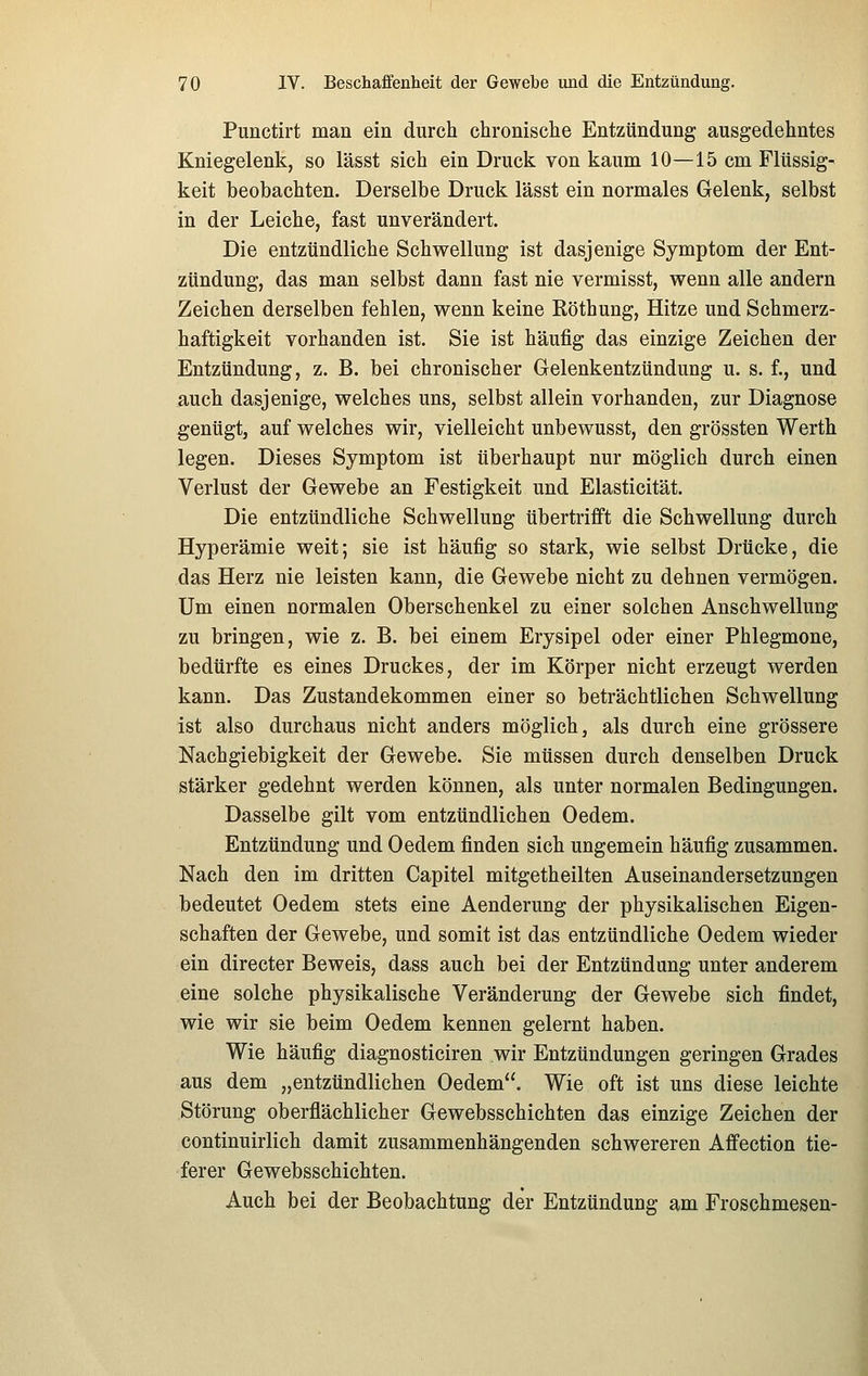 Punctirt man ein durch chronische Entzündung ausgedehntes Kniegelenk, so lässt sich ein Druck, von kaum 10—15 cm Flüssig- keit beobachten. Derselbe Druck lässt ein normales Gelenk, selbst in der Leiche, fast unverändert. Die entzündliche Schwellung ist dasjenige Symptom der Ent- zündung, das man selbst dann fast nie vermisst, wenn alle andern Zeichen derselben fehlen, wenn keine Köthung, Hitze und Schmerz- haftigkeit vorhanden ist. Sie ist häufig das einzige Zeichen der Entzündung, z. B. bei chronischer Gelenkentzündung u. s. f., und auch dasjenige, welches uns, selbst allein vorhanden, zur Diagnose genügt, auf welches wir, vielleicht unbewusst, den grössten Werth legen. Dieses Symptom ist überhaupt nur möglich durch einen Verlust der Gewebe an Festigkeit und Elasticität. Die entzündliche Schwellung übertrifft die Schwellung durch Hyperämie weit; sie ist häufig so stark, wie selbst Drücke, die das Herz nie leisten kann, die Gewebe nicht zu dehnen vermögen. Um einen normalen Oberschenkel zu einer solchen Anschwellung zu bringen, wie z. B. bei einem Erysipel oder einer Phlegmone, bedürfte es eines Druckes, der im Körper nicht erzeugt werden kann. Das Zustandekommen einer so beträchtlichen Schwellung ist also durchaus nicht anders möglich, als durch eine grössere Nachgiebigkeit der Gewebe. Sie müssen durch denselben Druck stärker gedehnt werden können, als unter normalen Bedingungen. Dasselbe gilt vom entzündlichen Oedem. Entzündung und Oedem finden sich ungemein häufig zusammen. Nach den im dritten Capitel mitgeth eilten Auseinandersetzungen bedeutet Oedem stets eine Aenderung der physikalischen Eigen- schaften der Gewebe, und somit ist das entzündliche Oedem wieder ein directer Beweis, dass auch bei der Entzündung unter anderem eine solche physikalische Veränderung der Gewebe sich findet, wie wir sie beim Oedem kennen gelernt haben. Wie häufig diagnosticiren wir Entzündungen geringen Grades aus dem „entzündlichen Oedem. Wie oft ist uns diese leichte Störung oberflächlicher Gewebsschichten das einzige Zeichen der continuirlich damit zusammenhängenden schwereren Affection tie- ferer Gewebsschichten. Auch bei der Beobachtung der Entzündung am Froschmesen-