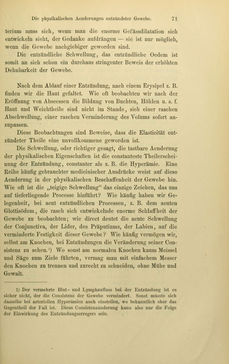 terium muss sich, wenn man die enorme Gefässdilatation sich entwickeln sieht, der Gedanke aufdrängen — sie ist nur möglich, wenn die Gewebe nachgiebiger geworden sind. Die entzündliche Schwellung, das entzündliche Oedem ist somit an sich schon ein durchaus stringenter Beweis der erhöhten Dehnbarkeit der Gewebe. Nach dem Ablauf einer Entzündung, nach einem Erysipel z. B. finden wir die Haut gefaltet. Wie oft beobachten wir nach der Eröffnung von Abscessen die Bildung von Buchten, Höhlen u. s. f. Haut und Weichtheile sind nicht im Stande, sich einer raschen Abschwellung, einer raschen Verminderung des Volums sofort an- zupassen. Diese Beobachtungen sind Beweise, dass die Elasticität ent- zündeter Theile eine unvollkommene geworden ist. Die Schwellung, oder richtiger gesagt, die tastbare Aenderung der physikalischen Eigenschaften ist die constanteste Theilerschei- uung der Entzündung, constanter als z. B. die Hyperämie. Eine Reihe häufig gebrauchter medicinischer Ausdrücke weist auf diese Aenderung in der physikalischen Beschaffenheit der Gewebe hin. Wie oft ist die „teigige Schwellung das einzige Zeichen, das uns auf tieferliegende Processe hinführt? Wie häufig haben wir Ge- legenheit, bei acut entzündlichen Processen, z. B. dem acuten Glottisödem, die rasch sich entwickelnde enorme Schlaffheit der Gewebe zu beobachten; wie direct deutet die acute Schwellung der Conjunctiva, der Lider, des Präputiums, der Labien, auf die verminderte Festigkeit dieser Gewebe ? Wie häufig vermögen wir, selbst am Knochen, bei Entzündungen die Veränderung seiner Con- sistenz zu sehen.') Wo sonst am normalen Knochen kaum Meissel und Säge zum Ziele führten, vermag man mit einfachem Messer den Knochen zu trennen und zurecht zu schneiden, ohne Mühe und Gewalt. 1) Der vermehrte Blut- und Lymphzufluss bei der P^ntzündung ist es sicher nicht, der die Consistenz der Gewebe vermindert. Sonst müsste sich dasselbe bei arteritiilen Hyperämien auch einstellen, wo bekanntlich eher das Gegcntheil der i^'all ist. Diese Consistenzänderung kann also nur die Folge der Einwirkung des EntzUndungserregers sein.