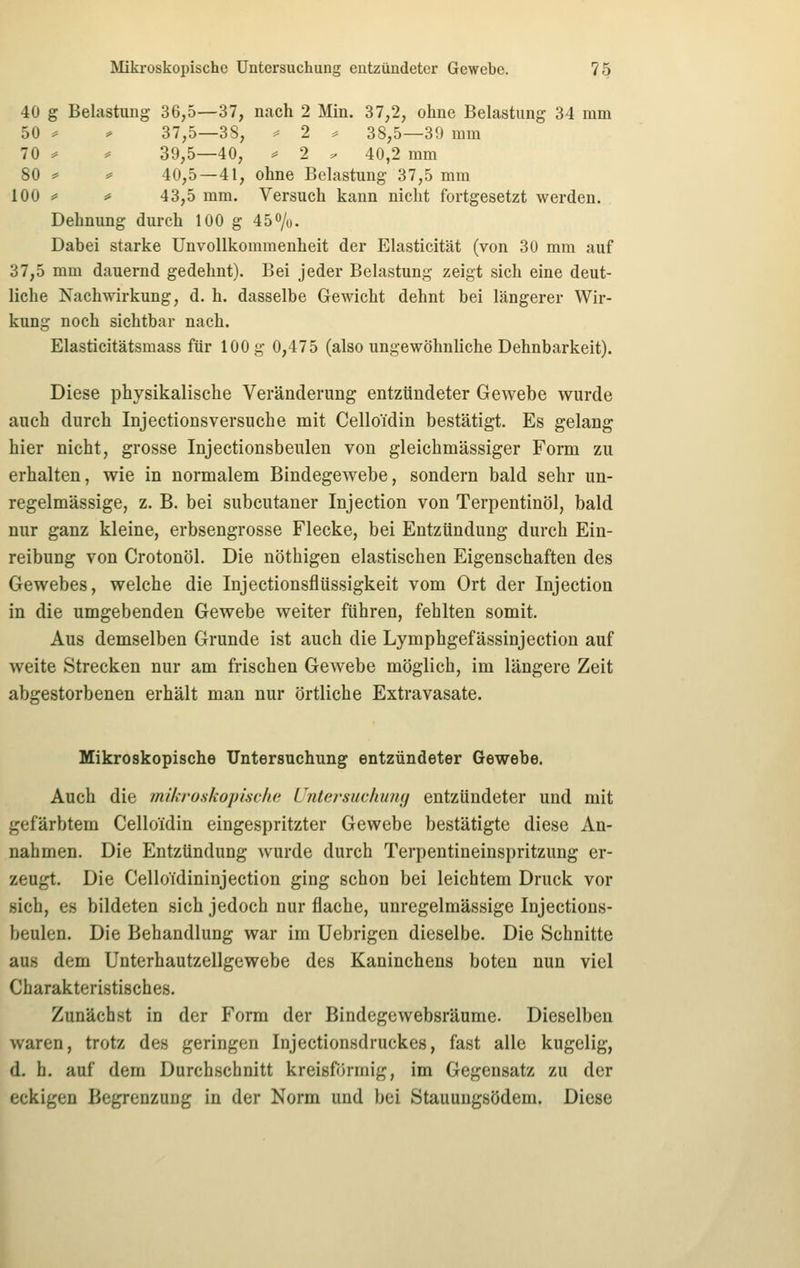40 g Belastung 36,5—37, nach 2 Min. 37,2, ohne Belastung 34 mm 50 ^ ^ 37,5—38, ^ 2 ^ 38,5—39 mm 70 ^ ^ 39,5—40, ^ 2 . 40,2 mm 80 =* :* 40,5—41, ohne Belastung 37,5 mm 100 ^ # 43,5 mm. Versuch kann nicht fortgesetzt werden. Dehnung durch 100 g 45o/o. Dabei starke Unvollkommenheit der Elasticität (von 30 mm auf 37,5 mm dauernd gedehnt). Bei jeder Belastung zeigt sich eine deut- liche Nachwirkung, d. h. dasselbe Gewicht dehnt bei längerer Wir- kung noch sichtbar nach. Elasticitätsmass für 100 g 0,475 (also ungewöhnliche Dehnbarkeit). Diese physikalische Veränderung entzündeter Gewebe wurde auch durch Injectionsversuche mit Celloidin bestätigt. Es gelang hier nicht, grosse Injectionsbeulen von gleichmässiger Form zu erhalten, wie in normalem Bindegewebe, sondern bald sehr un- regelmässige, z. B. bei subcutaner Injection von Terpentinöl, bald nur ganz kleine, erbsengrosse Flecke, bei Entzündung durch Ein- reibung von Crotonöl. Die nöthigen elastischen Eigenschaften des Gewebes, welche die Injectionsflüssigkeit vom Ort der Injection in die umgebenden Gewebe weiter führen, fehlten somit. Aus demselben Grunde ist auch die Lymphgefässinjection auf weite Strecken nur am frischen Gewebe möglich, im längere Zeit abgestorbenen erhält man nur örtliche Extravasate. Mikroskopische Untersuchung entzündeter Gewebe. Auch die mikroskopische Untersuchumj entzündeter und mit gefärbtem Celloidin eingespritzter Gewebe bestätigte diese An- nahmen. Die Entzündung wurde durch Terpentineinspritzung er- zeugt. Die Celloidininjection ging schon bei leichtem Druck vor sich, es bildeten sich jedoch nur flache, unregelmässige Injections- beulen. Die Behandlung war im Uebrigen dieselbe. Die Schnitte aus dem Unterhautzellgewebe des Kaninchens boten nun viel Charakteristisches. Zunächst in der Form der Bindegewebsräume. Dieselben waren, trotz des geringen Injectionsdruckes, fast alle kugelig, d. h. auf dem Durchschnitt kreisförmig, im Gegensatz zu der eckigen Begrenzung in der Norm und bei Stauungsödem. Diese
