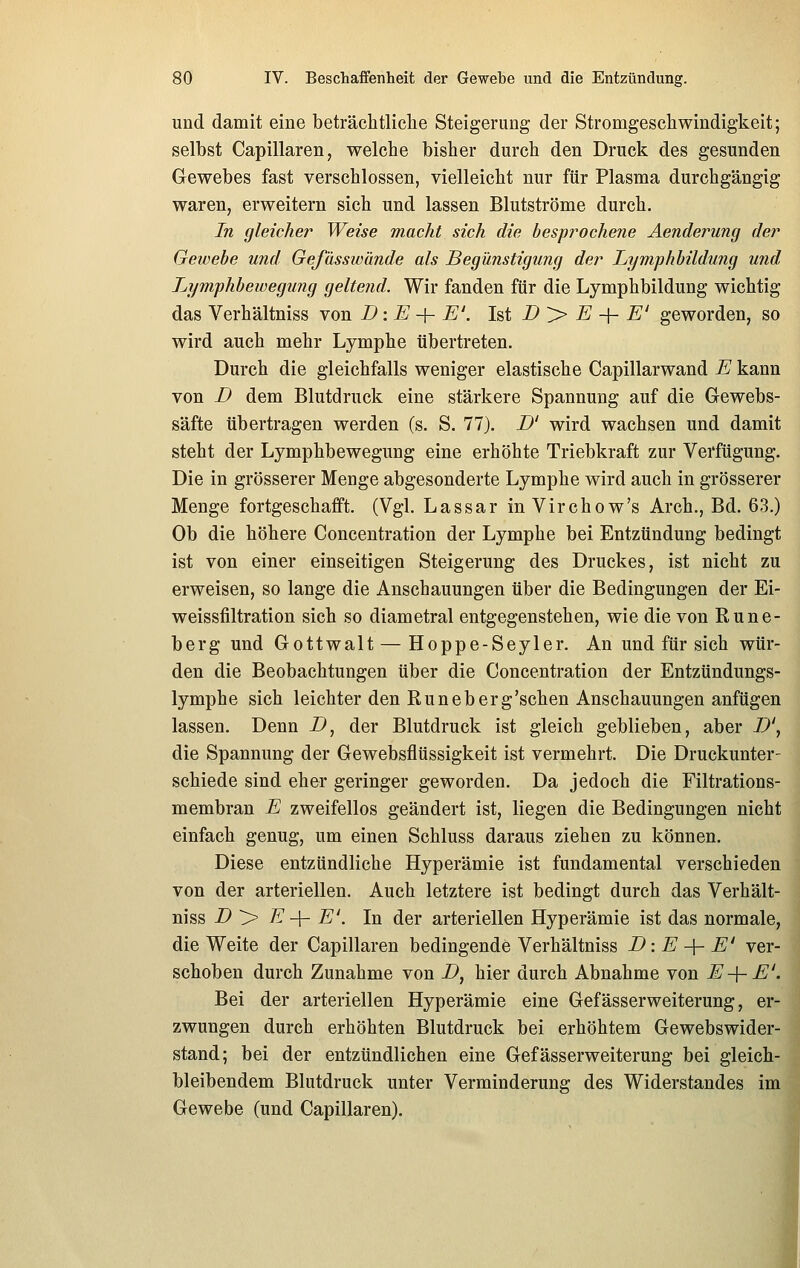 und damit eine beträchtliche Steigerung der Stromgeschwindigkeit; selbst Capillaren, welche bisher durch den Druck des gesunden Gewebes fast verschlossen, vielleicht nur für Plasma durchgängig waren, erweitern sich und lassen Blutströme durch. In gleicher Weise macht sich die hesfrochene Aenderung der Gewebe und Gefässwände als Begünstigung der Lymphbildung und Lymphbewegujig geltend. Wir fanden für die Lymphbildung wichtig das Verhältniss von D:E-^E'. M B > E -{- E' geworden, so wird auch mehr Lymphe übertreten. Durch die gleichfalls weniger elastische Capillarwand E kann von B dem Blutdruck eine stärkere Spannung auf die Gewebs- säfte übertragen werden (s. S. 77). B' wird wachsen und damit steht der Lymphbewegung eine erhöhte Triebkraft zur Verfügung. Die in grösserer Menge abgesonderte Lymphe wird auch in grösserer Menge fortgeschafft. (Vgl. Lassar in Virchow's Arch., Bd. 63.) Ob die höhere Concentration der Lymphe bei Entzündung bedingt ist von einer einseitigen Steigerung des Druckes, ist nicht zu erweisen, so lange die Anschauungen über die Bedingungen der Ei- weissfiltration sich so diametral entgegenstehen, wie die von Rune- berg und Gottwalt — Hoppe-Seyler. An und für sich wür- den die Beobachtungen über die Concentration der Entzündungs- lymphe sich leichter den Runeberg'sehen Anschauungen anfügen lassen. Denn Z>, der Blutdruck ist gleich geblieben, aber B', die Spannung der Gewebsflüssigkeit ist vermehrt. Die Druckunter- schiede sind eher geringer geworden. Da jedoch die Filtrations- membran E zweifellos geändert ist, liegen die Bedingungen nicht einfach genug, um einen Schluss daraus ziehen zu können. Diese entzündliche Hyperämie ist fundamental verschieden von der arteriellen. Auch letztere ist bedingt durch das Verhält- niss B '> E -\- E'. In der arteriellen Hyperämie ist das normale, die Weite der Capillaren bedingende Verhältniss B: E -\- E' ver- schoben durch Zunahme von B, hier durch Abnahme von E-\-E'. Bei der arteriellen Hyperämie eine Gefässerweiterung, er- zwungen durch erhöhten Blutdruck bei erhöhtem Gewebswider- stand; bei der entzündlichen eine Gef ässerweiterung bei gleich- bleibendem Blutdruck unter Verminderung des Widerstandes im Gewebe (und Capillaren).