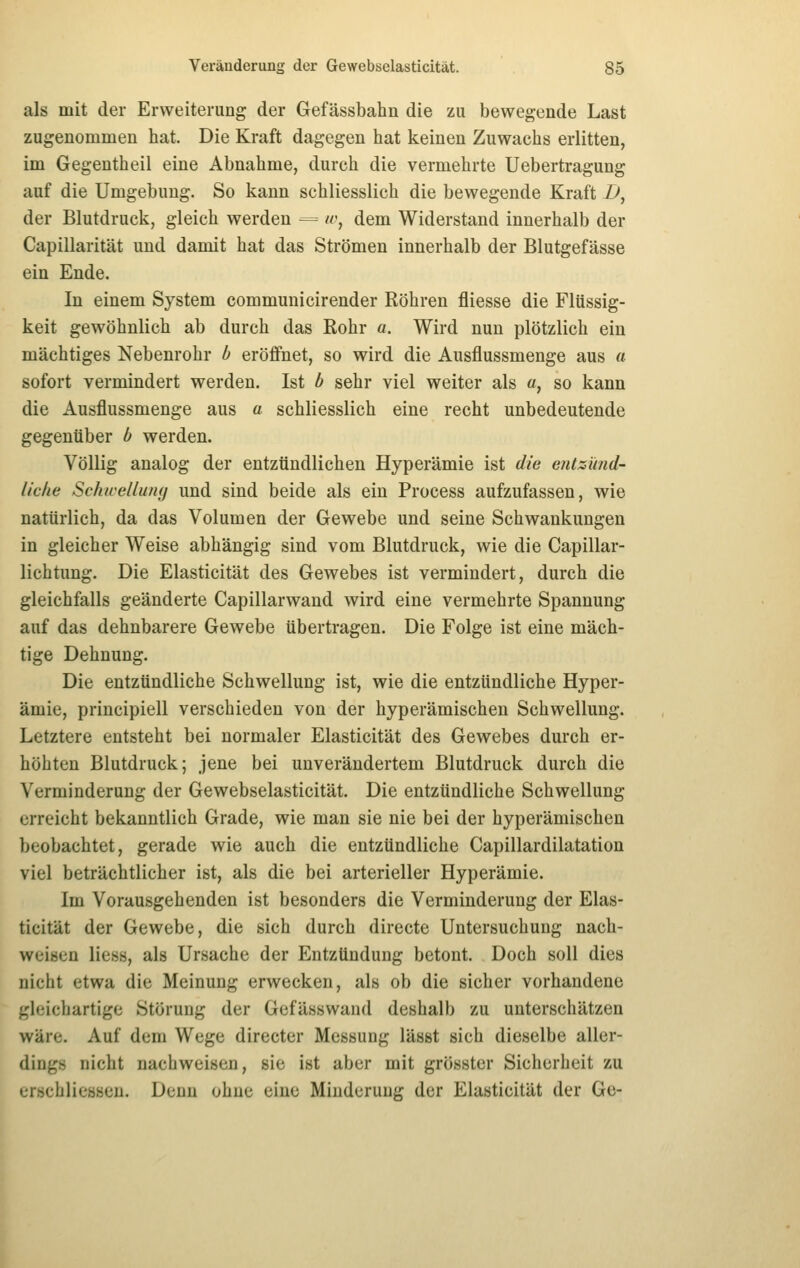 als mit der Erweiterung der Gefässbahn die zu bewegende Last zugenommen hat. Die Kraft dagegen hat keinen Zuwachs erlitten, im Gegentheil eine Abnahme, durch die vermehrte Uebertragung auf die Umgebung. So kann schliesslich die bewegende Kraft i>, der Blutdruck, gleich werden -== «-, dem Widerstand innerhalb der Capillarität und damit hat das Strömen innerhalb der Blutgefässe ein Ende. In einem System communicirender Röhren fliesse die Flüssig- keit gewöhnlich ab durch das Rohr a. Wird nun plötzlich ein mächtiges Nebenrohr b eröffnet, so wird die Ausflussmenge aus a sofort vermindert werden. Ist b sehr viel weiter als a, so kann die Ausflussmenge aus a schliesslich eine recht unbedeutende gegenüber b werden. Völlig analog der entzündlichen Hyperämie ist die entzimd- livlie Schwellung und sind beide als ein Process aufzufassen, wie natürlich, da das Volumen der Gewebe und seine Schwankungen in gleicher Weise abhängig sind vom Blutdruck, wie die Capillar- lichtung. Die Elasticität des Gewebes ist vermindert, durch die gleichfalls geänderte Capillarwand wird eine vermehrte Spannung auf das dehnbarere Gewebe übertragen. Die Folge ist eine mäch- tige Dehnung. Die entzündliche Schwellung ist, wie die entzündliche Hyper- ämie, principiell verschieden von der hyperämischen Schwellung. Letztere entsteht bei normaler Elasticität des Gewebes durch er- höhten Blutdruck; jene bei unverändertem Blutdruck durch die Verminderung der Gewebselasticität. Die entzündliche Schwellung erreicht bekanntlich Grade, wie man sie nie bei der hyperämischen beobachtet, gerade wie auch die entzündliche Capillardilatation viel beträchtlicher ist, als die bei arterieller Hyperämie. Im Vorausgehenden ist besonders die Verminderung der Elas- ticität der Gewebe, die sich durch directe Untersuchung nach- weisen Hess, als Ursache der Entzündung betont. Doch soll dies nicht etwa die Meinung erwecken, als ob die sicher vorhandene gleichartige Störung der Gefässwand deshalb zu unterschätzen wäre. Auf dem Wege directer Messung lässt sich dieselbe aller- dings nicht nachweisen, sie ist aber mit grösster Sicherheit zu erschliessen. Denn ohne eine Minderung der Elasticität der Ge-