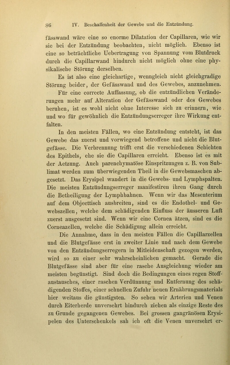 fässwand wäre eine so enorme Dilatation der Capillaren, wie wir sie bei der Entzündung beobachten, nicht möglich. Ebenso ist eine so beträchtliche Uebertragung von Spannung vom Blutdruck durch die Capillarwand hindurch nicht möglich ohne eine phy- sikalische Störung derselben. Es ist also eine gleichartige, wenngleich nicht gleichgradige Störung beider, der Gefässwand und des Gewebes, anzunehmen. Für eine correcte Auffassung, ob die entzündlichen Verände- rungen mehr auf Alteration der Gefässwand oder des Gewebes beruhen, ist es wohl nicht ohne Interesse sich zu erinnern, wie und wo für gewöhnlich die Entzündungserreger ihre Wirkung ent- falten. In den meisten Fällen, wo eine Entzündung entsteht, ist das Gewebe das zuerst und vorwiegend betroffene und nicht die Blut- gefässe. Die Verbrennung trifft erst die verschiedenen Schichten des Epithels, ehe sie die Capillaren erreicht. Ebenso ist es mit der Aetzung. Auch parenchymatöse Einspritzungen z. B. von Sub- limat werden zum überwiegenden Theil in die Gewebsmaschen ab- gesetzt. Das Erysipel wandert in die Gewebs- und Lymphspalten. Die meisten Entzündungserreger manifestiren ihren Gang durch die Betheiligung der Lymphbahnen. Wenn wir das Mesenterium auf dem Objecttisch ausbreiten, sind es die Endothel- und Ge- webszellen, welche dem schädigenden Einfluss der äusseren Luft zuerst ausgesetzt sind. Wenn wir eine Cornea ätzen, sind es die Corneazellen, welche die Schädigung allein erreicht. Die Annahme, dass in den meisten Fällen die Capillarzellen und die Blutgefässe erst in zweiter Linie und nach dem Gewebe von den Entzündungserregern in Mitleidenschaft gezogen werden, wird so zu einer sehr wahrscheinlichen gemacht. Gerade die Blutgefässe sind aber für eine rasche Ausgleichung wieder am meisten begünstigt. Sind doch die Bedingungen eines regen Stoff- austausches, einer raschen Verdünnung und Entfernung des schä- digenden Stoffes, einer schnellen Zufuhr neuen Ernährungsmaterials hier weitaus die günstigsten. So sehen wir Arterien und Venen durch Eiterherde unversehrt hindurch ziehen als einzige Reste des zu Grunde gegangenen Gewebes. Bei grossen gangränösen Erysi- pelen des Unterschenkels sah ich oft die Venen unversehrt er-