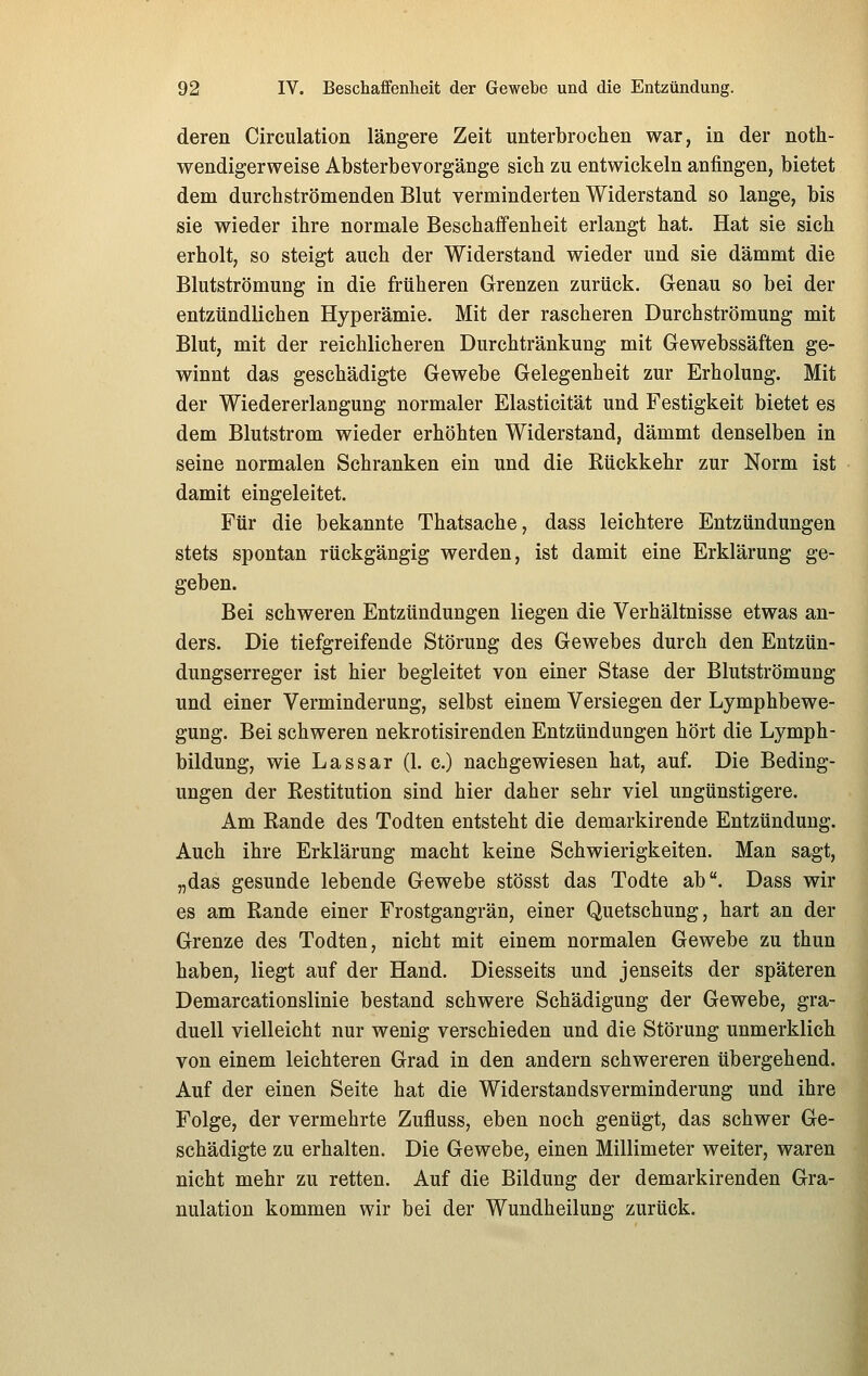deren Circulation längere Zeit unterbrochen war, in der noth- wendigerweise Absterbe Vorgänge sich zu entwickeln anfingen, bietet dem durchströmenden Blut verminderten Widerstand so lange, bis sie wieder ihre normale Beschaffenheit erlangt hat. Hat sie sich erholt, so steigt auch der Widerstand wieder und sie dämmt die Blutströmung in die früheren Grenzen zurück. Genau so bei der entzündlichen Hyperämie. Mit der rascheren Durchströmung mit Blut, mit der reichlicheren Durchtränkung mit Gewebssäften ge- winnt das geschädigte Gewebe Gelegenheit zur Erholung. Mit der Wiedererlangung normaler Elasticität und Festigkeit bietet es dem Blutstrom wieder erhöhten Widerstand, dämmt denselben in seine normalen Schranken ein und die Rückkehr zur Norm ist damit eingeleitet. Für die bekannte Thatsache, dass leichtere Entzündungen stets spontan rückgängig werden, ist damit eine Erklärung ge- geben. Bei schweren Entzündungen liegen die Verhältnisse etwas an- ders. Die tiefgreifende Störung des Gewebes durch den Entzün- dungserreger ist hier begleitet von einer Stase der Blutströmung und einer Verminderung, selbst einem Versiegen der Lymphbewe- gung. Bei schweren nekrotisirenden Entzündungen hört die Lymph- bildung, wie Lassar (1. c.) nachgewiesen hat, auf. Die Beding- ungen der Restitution sind hier daher sehr viel ungünstigere. Am Rande des Todten entsteht die demarkirende Entzündung. Auch ihre Erklärung macht keine Schwierigkeiten. Man sagt, „das gesunde lebende Gewebe stösst das Todte ab. Dass wir es am Rande einer Frostgangrän, einer Quetschung, hart an der Grenze des Todten, nicht mit einem normalen Gewebe zu thun haben, liegt auf der Hand. Diesseits und jenseits der späteren Demarcationslinie bestand schwere Schädigung der Gewebe, gra- duell vielleicht nur wenig verschieden und die Störung unmerklich von einem leichteren Grad in den andern schwereren übergehend. Auf der einen Seite hat die Widerstands Verminderung und ihre Folge, der vermehrte Zufluss, eben noch genügt, das schwer Ge- schädigte zu erhalten. Die Gewebe, einen Millimeter weiter, waren nicht mehr zu retten. Auf die Bildung der demarkirenden Gra- nulation kommen wir bei der Wundheilung zurück. i
