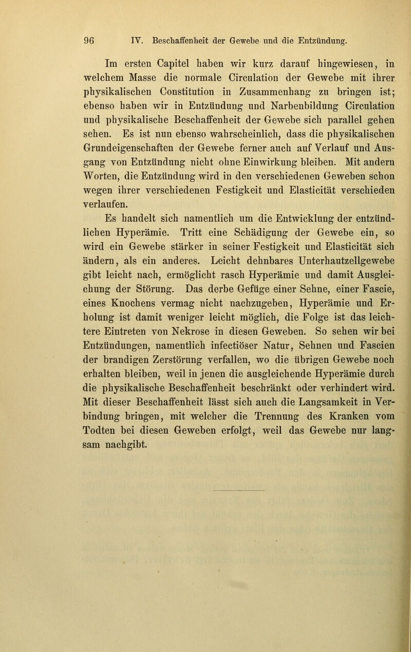 Im ersten Capitel haben wir kurz darauf hingewiesen, in welchem Masse die normale Circulation der Gewebe mit ihrer physikalischen Constitution in Zusammenhang zu bringen ist; ebenso haben wir in Entzündung und Narbenbildung Circulation und physikalische Beschaffenheit der Gewebe sich parallel gehen sehen. Es ist nun ebenso wahrscheinlich, dass die physikalischen Grundeigenschaften der Gewebe ferner auch auf Verlauf und Aus- gang von Entzündung nicht ohne Einwirkung bleiben. Mit andern Worten, die Entzündung wird in den verschiedenen Geweben schon wegen ihrer verschiedenen Festigkeit und Elasticität verschieden verlaufen. Es handelt sich namentlich um die Entwicklung der entzünd- lichen Hyperämie. Tritt eine Schädigung der Gewebe ein, so wird ein Gewebe stärker in seiner Festigkeit und Elasticität sich ändern, als ein anderes. Leicht dehnbares Unterhautzellgewebe gibt leicht nach, ermöglicht rasch Hyperämie und damit Ausglei- chung der Störung. Das derbe Gefüge einer Sehne, einer Fascie, eines Knochens vermag nicht nachzugeben, Hyperämie und Er- holung ist damit weniger leicht möglich, die Folge ist das leich- tere Eintreten von Nekrose in diesen Geweben. So sehen wir bei Entzündungen, namentlich infectiöser Natur, Sehnen und Fascien der brandigen Zerstörung verfallen, wo die übrigen Gewebe noch erhalten bleiben, weil in jenen die ausgleichende Hyperämie durch die physikalische Beschaffenheit beschränkt oder verhindert wird. Mit dieser Beschaffenheit lässt sich auch die Langsamkeit in Ver- bindung bringen, mit welcher die Trennung des Kranken vom Todten bei diesen Geweben erfolgt, weil das Gewebe nur lang- sam nachgibt.