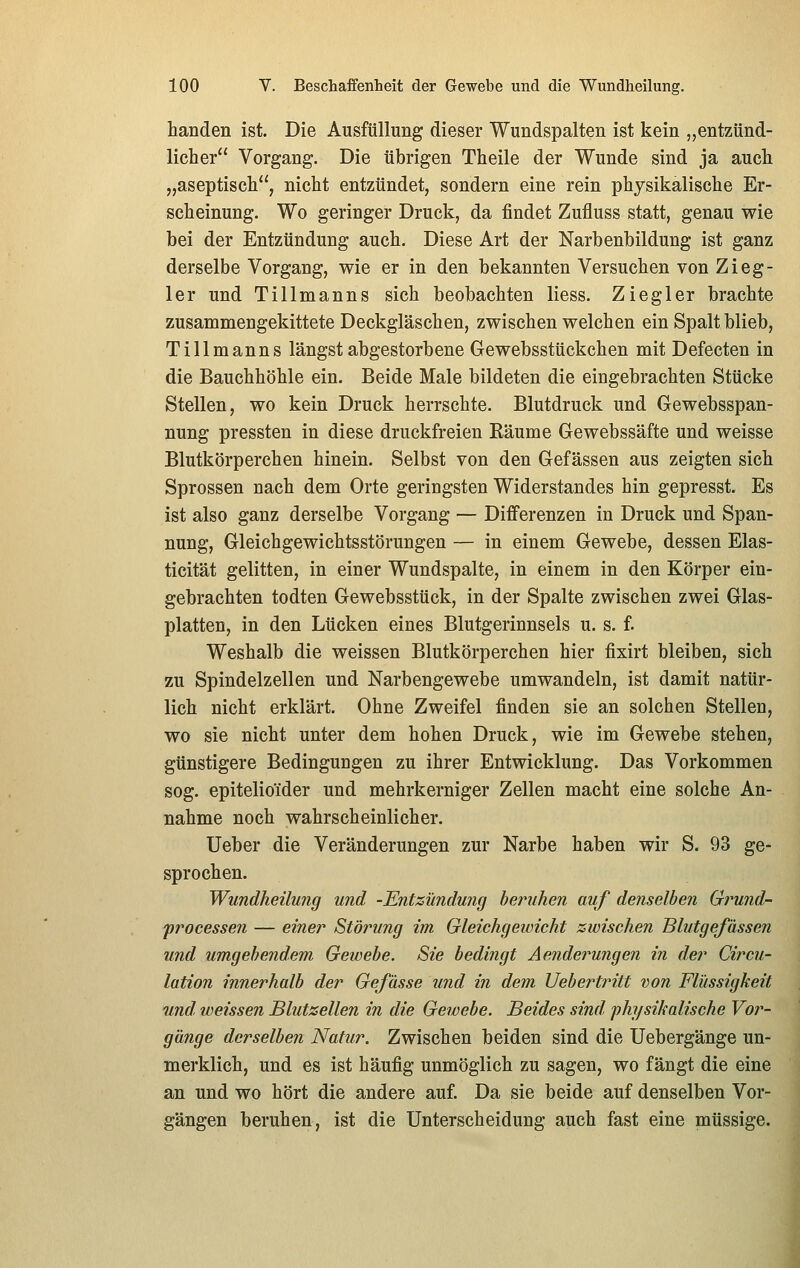 banden ist. Die Ausfüllung dieser Wundspalten ist kein „entzünd- licher Vorgang. Die übrigen Theile der Wunde sind ja aucb „aseptisch, nicht entzündet, sondern eine rein physikalische Er- scheinung. Wo geringer Druck, da findet Zufluss statt, genau wie bei der Entzündung auch. Diese Art der Narbenbildung ist ganz derselbe Vorgang, wie er in den bekannten Versuchen von Zleg- ier und Tillmanns sich beobachten Hess. Ziegler brachte zusammengekittete Deckgläschen, zwischen welchen ein Spalt blieb, Tillmanns längst abgestorbene Gewebsstückchen mit Defecten in die Bauchhöhle ein. Beide Male bildeten die eingebrachten Stücke Stellen, wo kein Druck herrschte. Blutdruck und Gewebsspan- nung pressten in diese druckfreien Räume Gewebssäfte und weisse Blutkörperchen hinein. Selbst von den Gefässen aus zeigten sich Sprossen nach dem Orte geringsten Widerstandes hin gepresst. Es ist also ganz derselbe Vorgang — Differenzen in Druck und Span- nung, Gleichgewichtsstörungen — in einem Gewebe, dessen Elas- ticität gelitten, in einer Wundspalte, in einem in den Körper ein- gebrachten todten Gewebsstück, in der Spalte zwischen zwei Glas- platten, in den Lücken eines Blutgerinnsels u. s. f. Weshalb die weissen Blutkörperchen hier fixirt bleiben, sich zu Spindelzellen und Narbengewebe umwandeln, ist damit natür- lich nicht erklärt. Ohne Zweifel finden sie an solchen Stellen, wo sie nicht unter dem hohen Druck, wie im Gewebe stehen, günstigere Bedingungen zu ihrer Entwicklung. Das Vorkommen sog. epitelio'ider und mehrkerniger Zellen macht eine solche An- nahme noch wahrscheinlicher. Ueber die Veränderungen zur Narbe haben wir S. 93 ge- sprochen. Wundheilung und -Entzündung beruhen auf denselben (yrund- processen — einer Störung im Gleichgewicht zwischen Blutgefässen und umgebendem Gewebe. Sie bedingt Aende?^ungen in der Circu- lation innerhalb der Gefässe und in dem Uebertritt von Flüssigkeit und, weissen Blutzellen in die Gewebe. Beides sind, physikalische For- gänge derselben Natur. Zwischen beiden sind die Uebergänge un- merklich, und es ist häufig unmöglich zu sagen, wo fängt die eine an und wo hört die andere auf. Da sie beide auf denselben Vor- gängen beruhen, ist die Unterscheidung auch fast eine müssige. d