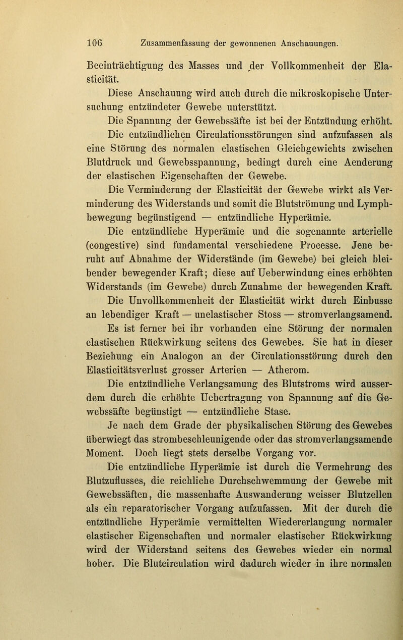 Beeinträchtigung des Masses und der Vollkommenheit der Ela- stieität. Diese Anschauung wird auch durch die mikroskopische Unter- suchung entzündeter Gewebe unterstützt. Die Spannung der Gewebssäfte ist bei der Entzündung erhöht. Die entzündlichen Circulationsstörungen sind aufzufassen als eine Störung des normalen elastischen Gleichgewichts zwischen Blutdruck und Gewebsspannung, bedingt durch eine Aenderung der elastischen Eigenschaften der Gewebe. Die Verminderung der Elasticität der Gewebe wirkt als Ver- minderung des Widerstands und somit die Blutströmung und Lymph- bewegung begünstigend — entzündliche Hyperämie. Die entzündliche Hyperämie und die sogenannte arterielle (congestive) sind fundamental verschiedene Processe. Jene be- ruht auf Abnahme der Widerstände (im Gewebe) bei gleich blei- bender bewegender Kraft; diese auf Ueberwindung eines erhöhten Widerstands (im Gewebe) durch Zunahme der bewegenden Kraft. Die Unvollkommenheit der Elasticität wirkt durch Einbusse an lebendiger Kraft — unelastischer Stoss — stromverlangsamend. Es ist ferner bei ihr vorhanden eine Störung der normalen elastischen Rückwirkung seitens des Gewebes. Sie hat in dieser Beziehung ein Analogon an der Circulationsstörung durch den Elasticitätsverlust grosser Arterien — Atherom. Die entzündliche Verlangsamung des Blutstroms wird ausser- dem durch die erhöhte Uebertragung von Spannung auf die Ge- webssäfte begünstigt — entzündliche Stase. Je nach dem Grade der physikalischen Störung des Gewebes überwiegt das strombeschleunigende oder das stromverlangsamende Moment. Doch liegt stets derselbe Vorgang vor. Die entzündliche Hyperämie ist durch die Vermehrung des Blutzuflusses, die reichliche Durchschwemmung der Gewebe mit Gewebssäften, die massenhafte Auswanderung weisser Blutzellen als ein reparatorischer Vorgang aufzufassen. Mit der durch die entzündliche Hyperämie vermittelten Wiedererlangung normaler elastischer Eigenschaften und normaler elastischer Rückwirkung wird der Widerstand seitens des Gewebes wieder ein normal hoher. Die Blutcirculation wird dadurch wieder in ihre normalen