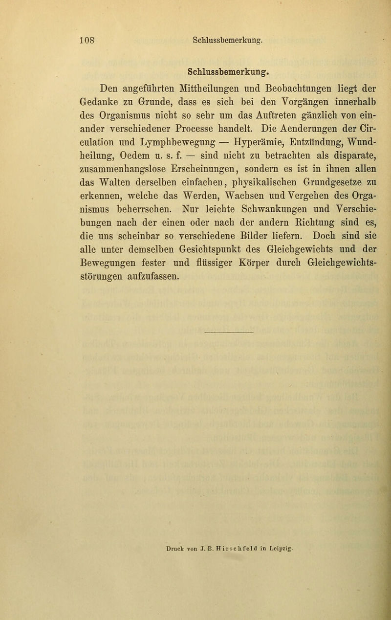 Schlussbemerkung. Den angeführten Mittheilungen und Beobachtungen liegt der Gedanke zu Grunde, dass es sich bei den Vorgängen innerhalb des Organismus nicht so sehr um das Auftreten gänzlich von ein- ander verschiedener Processe handelt. Die Aenderungen der Cir- culation und Lymphbewegung — Hyperämie, Entzündung, Wund- heilung, Oedem u. s. f. — sind nicht zu betrachten als disparate, zusammenhangslose Erscheinungen, sondern es ist in ihnen allen das Walten derselben einfachen, physikalischen Grundgesetze zu erkennen, welche das Werden, Wachsen und Vergehen des Orga- nismus beherrschen. Nur leichte Schwankungen und Verschie- bungen nach der einen oder nach der andern Richtung sind es, die uns scheinbar so verschiedene Bilder liefern. Doch sind sie alle unter demselben Gesichtspunkt des Gleichgewichts und der Bewegungen fester und flüssiger Körper durch Gleichgewichts- störungen aufzufassen. Drnck von J. E. Hirschfeld in Leipzig.