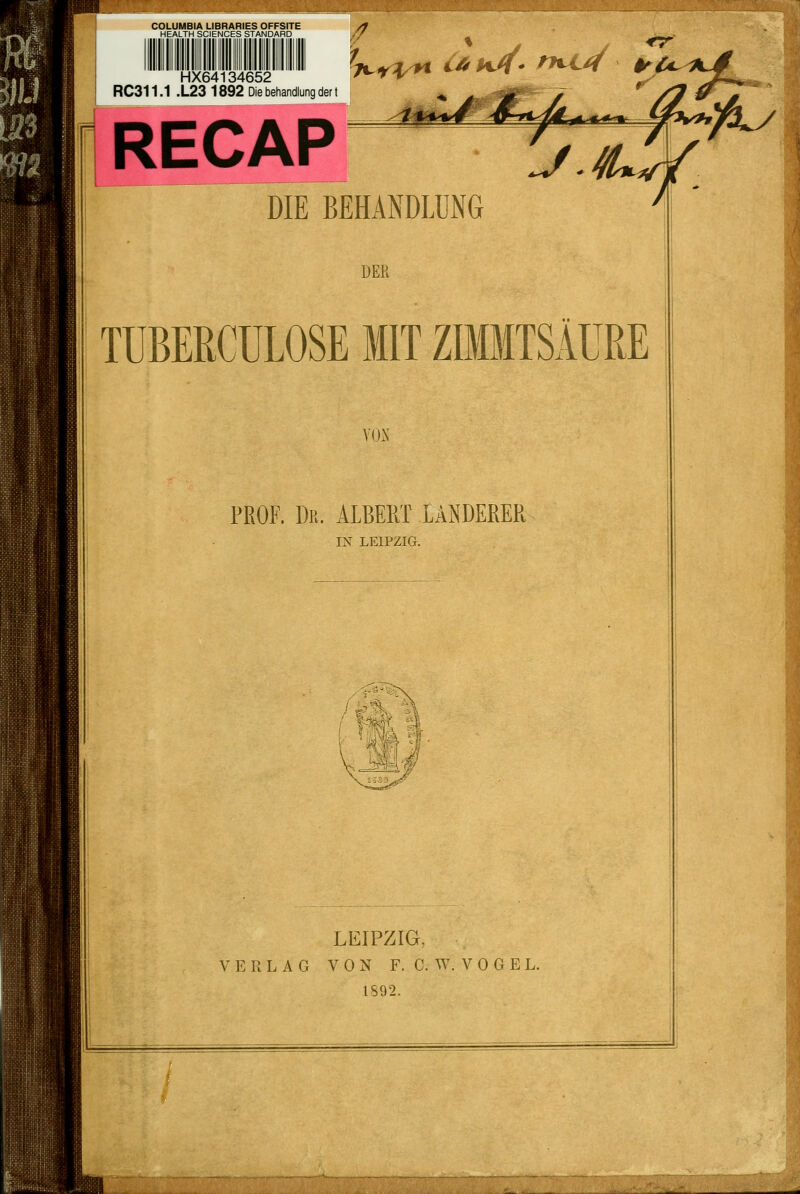 HEALTH SCIENCES STANDARD HX64134652 'A-i^k RC311.1 .L23 1892 Diebehandlung der t <r' RECAP DIE BEHANDLUNG DER TÜBERCULOSE MIT ZIMMTSÄURE YOK PROF. Dr. ALBERT LANDERER IN LEIPZIG. ' fa-V...,;- .. LEIPZIG, VERLAG VON F. C.W.VOGEL. 1892.