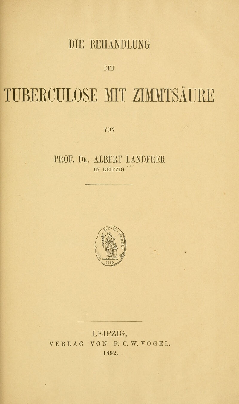 DIE BEHANDLUNG DER TUBERCULOSE MIT ZIMMTSÄURE VON PROF. Dr. ALBERT LANDERER IN LEIPZIG.' LEIPZIG, VERLAG VON F. C. W. V 0 G E L. 1892.