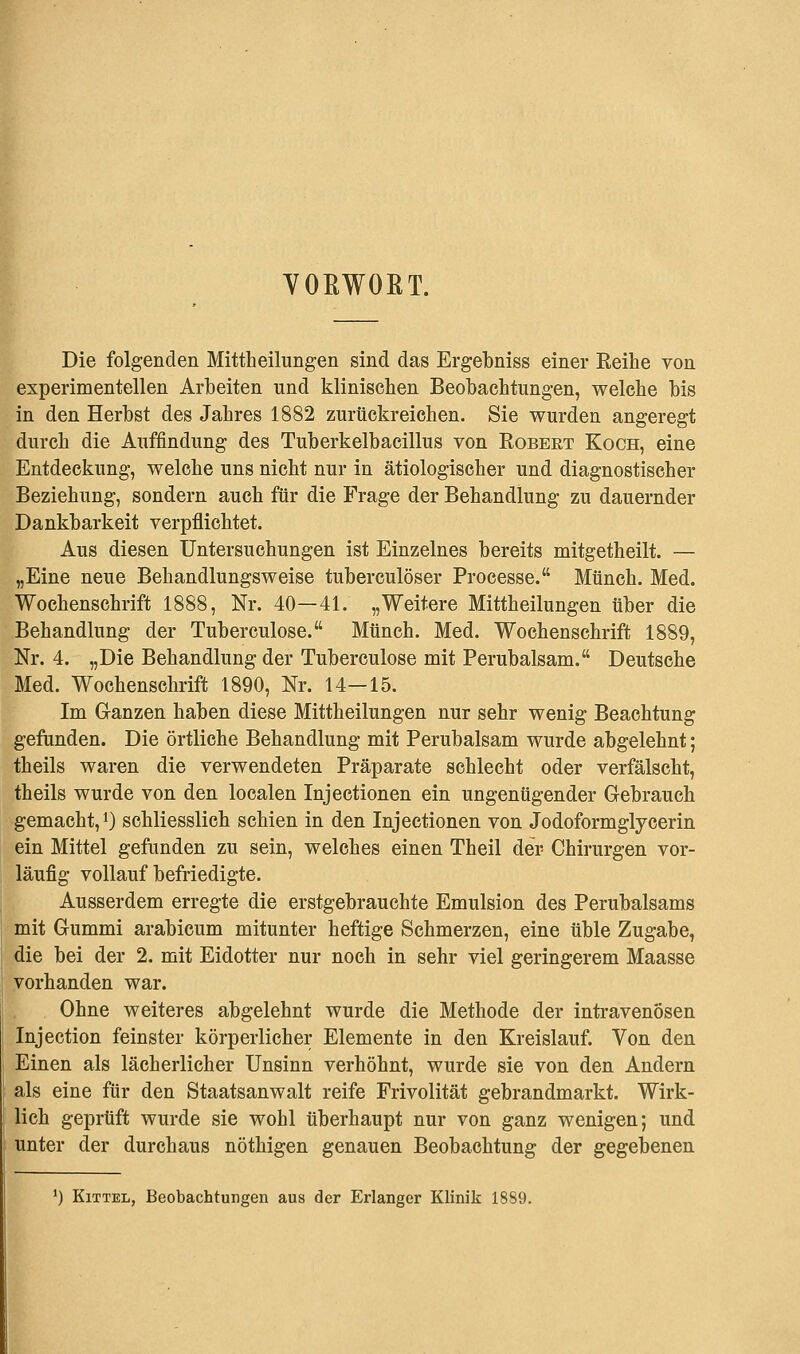 VOKWOßT. Die folgenden Mittheilungen sind das Ergebniss einer Eeihe von experimentellen Arbeiten und klinischen Beobachtungen, welche bis in den Herbst des Jahres 1882 zurückreichen. Sie wurden angeregt durch die Auffindung des Tuberkelbacillus von Robert Koch, eine Entdeckung, welche uns nicht nur in ätiologischer und diagnostischer Beziehung, sondern auch für die Frage der Behandlung zu dauernder Dankbarkeit verpflichtet. Aus diesen Untersuchungen ist Einzelnes bereits mitgetheilt. — „Eine neue Behandlungsweise tubereulöser Processe. Münch. Med. Wochenschrift 1888, Nr. 40—41. „Weitere Mittheilungen über die Behandlung der Tuberculose. Münch. Med. Wochenschrift 1889, Nr. 4. „Die Behandlung der Tuberculose mit Perubalsam. Deutsche Med. Wochenschrift 1890, Nr. 14—15. Im Ganzen haben diese Mittheilungen nur sehr wenig Beachtung gefunden. Die örtliche Behandlung mit Perubalsam wurde abgelehnt; theils waren die verwendeten Präparate schlecht oder verfälscht, theils wurde von den localen Injectionen ein ungenügender Gebrauch gemacht, *) schliesslich schien in den Injectionen von Jodoformglycerin ein Mittel gefunden zu sein, welches einen Theil der- Chirurgen vor- läufig vollauf befriedigte. Ausserdem erregte die erstgebrauchte Emulsion des Perubalsams mit Gummi arabicum mitunter heftige Schmerzen, eine üble Zugabe, die bei der 2. mit Eidotter nur noch in sehr viel geringerem Maasse vorhanden war. Ohne weiteres abgelehnt wurde die Methode der intravenösen Injection feinster körperlicher Elemente in den Kreislauf. Von den Einen als lächerlicher Unsinn verhöhnt, wurde sie von den Andern als eine für den Staatsanwalt reife Frivolität gebrandmarkt. Wirk- lich geprüft wurde sie wohl überhaupt nur von ganz wenigen; und unter der durchaus nöthigen genauen Beobachtung der gegebenen