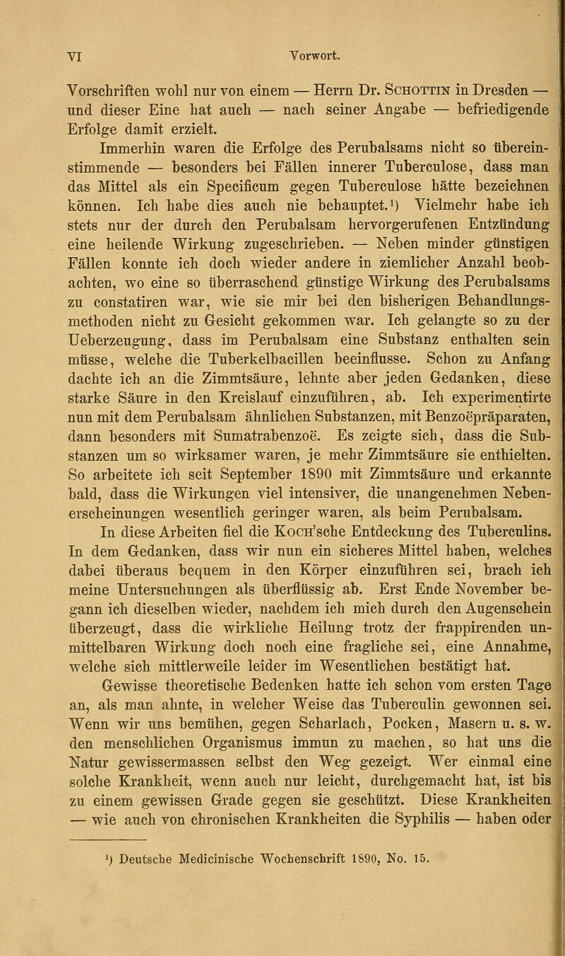 Vorschriften wohl nur von einem — Herrn Dr. Schottin in Dresden — und dieser Eine hat auch — nach seiner Angabe — befriedigende Erfolge damit erzielt. Immerhin waren die Erfolge des Perubalsams nicht so tiberein- stimmende — besonders bei Fällen innerer Tuberculose, dass man das Mittel als ein Speeificum gegen Tuberculose hätte bezeichnen können. Ich habe dies auch nie behauptet.1) Vielmehr habe ich stets nur der durch den Perubalsam hervorgerufenen Entzündung eine heilende Wirkung zugeschrieben. — Neben minder günstigen Fällen konnte ich doch wieder andere in ziemlicher Anzahl beob- achten, wo eine so überraschend günstige Wirkung des Perubalsams zu constatiren war, wie sie mir bei den bisherigen Behandlungs- methoden nicht zu Gesicht gekommen war. Ich gelangte so zu der Ueberzeugung, dass im Perubalsam eine Substanz enthalten sein müsse, welche die Tuberkelbacillen beeinflusse. Schon zu Anfang dachte ich an die Zimmtsäure, lehnte aber jeden Gedanken, diese starke Säure in den Kreislauf einzuführen, ab. Ich experimentirte nun mit dem Perubalsam ähnlichen Substanzen, mit Benzoepräparaten, dann besonders mit Sumatrabenzoe. Es zeigte sich, dass die Sub- stanzen um so wirksamer waren, je mehr Zimmtsäure sie enthielten. So arbeitete ich seit September 1890 mit Zimmtsäure und erkannte bald, dass die Wirkungen viel intensiver, die unangenehmen Neben- erscheinungen wesentlich geringer waren, als beim Perubalsam. In diese Arbeiten fiel die KoCH'sche Entdeckung des Tuberculins. In dem Gedanken, dass wir nun ein sicheres Mittel haben, welches dabei überaus bequem in den Körper einzuführen sei, brach ich meine Untersuchungen als überflüssig ab. Erst Ende November be- gann ich dieselben wieder, nachdem ich mich durch den Augenschein überzeugt, dass die wirkliche Heilung trotz der frappirenden un- mittelbaren Wirkung doch noch eine fragliche sei, eine Annahme, welche sich mittlerweile leider im Wesentlichen bestätigt hat. Gewisse theoretische Bedenken hatte ich schon vom ersten Tage an, als man ahnte, in welcher Weise das Tuberculin gewonnen sei. Wenn wir uns bemühen, gegen Scharlach, Pocken, Masern u. s. w. den menschlichen Organismus immun zu machen, so hat uns die Natur gewissermassen selbst den Weg gezeigt. Wer einmal eine solche Krankheit, wenn auch nur leicht, durchgemacht hat, ist bis zu einem gewissen Grade gegen sie geschützt. Diese Krankheiten — wie auch von chronischen Krankheiten die Syphilis — haben oder