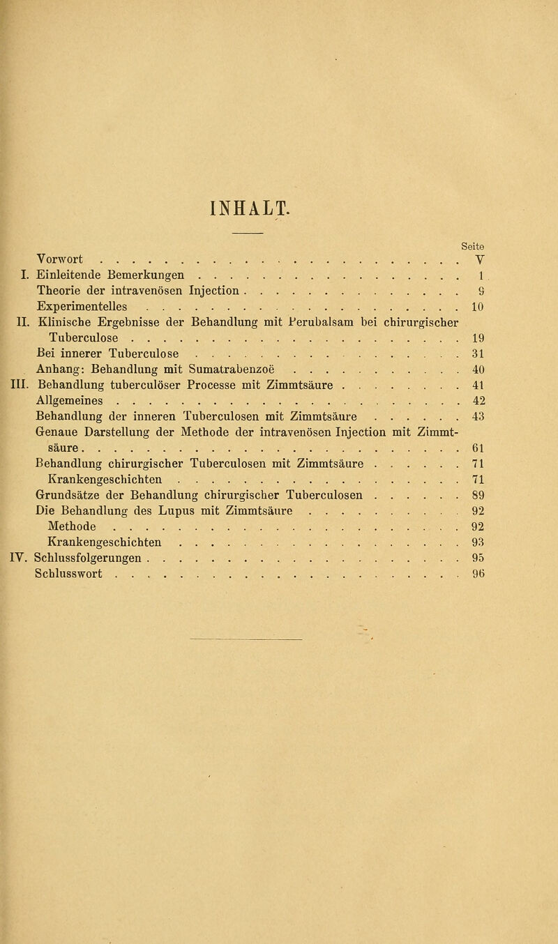 INHALT. Seite Vorwort V I. Einleitende Bemerkungen 1. Theorie der intravenösen Injection 9 Experimentelles 10 II. Klinische Ergebnisse der Behandlung mit Ferubalsam bei chirurgischer Tuberculose 19 Bei innerer Tuberculose 31 Anhang: Behandlung mit Sumatrabenzoe 40 III. Behandlung tuberculöser Processe mit Zimmtsäure 41 Allgemeines 42 Behandlung der inneren Tuberculosen mit Zimmtsäure 43 Genaue Darstellung der Methode der intravenösen Injection mit Zimmt- säure 61 Behandlung chirurgischer Tuberculosen mit Zimmtsäure 71 Krankengeschichten 71 Grundsätze der Behandlung chirurgischer Tuberculosen 89 Die Behandlung des Lupus mit Zimmtsäure 92 Methode 92 Krankengeschichten 93 IV. Schlussfolgerungen 95 Schlusswort 96