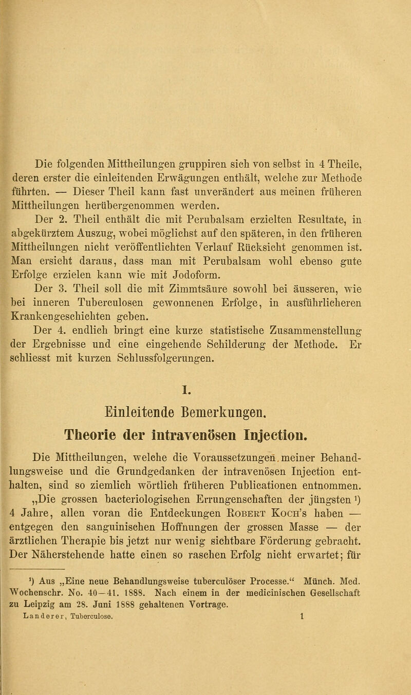 Die folgenden Mittheilungen gruppiren sieh von selbst in 4 Theile, deren erster die einleitenden Erwägungen enthält, welche zur Methode führten. — Dieser Theil kann fast unverändert aus meinen früheren Mittheilungen herübergenommen werden. Der 2. Theil enthält die mit Perubalsam erzielten Kesultate, in abgekürztem Auszug, wobei möglichst auf den späteren, in den früheren Mittheilungen nicht veröffentlichten Verlauf Kücksicht genommen ist. Man ersieht daraus, dass man mit Perubalsam wohl ebenso gute Erfolge erzielen kann wie mit Jodoform. Der 3. Theil soll die mit Zimmtsäure sowohl bei äusseren, wie bei inneren Tuberculosen gewonnenen Erfolge, in ausführlicheren Krankengeschichten geben. Der 4. endlich bringt eine kurze statistische Zusammenstellung der Ergebnisse und eine eingehende Schilderung der Methode. Er schliesst mit kurzen Schlussfolgerungen. I. Einleitende Bemerkungen. Theorie der intravenösen Injection. Die Mittheilungen, welche die Voraussetzungen.meiDer Behand- lungsweise und die Grundgedanken der intravenösen Injection ent- halten, sind so ziemlich wörtlich früheren Publicationen entnommen. „Die grossen bacteriologischen Errungenschaften der jüngsten ^ 4 Jahre, allen voran die Entdeckungen Eobert Koch's haben — entgegen den sanguinischen Hoffnungen der grossen Masse — der ärztlichen Therapie bis jetzt nur wenig sichtbare Förderung gebracht. Der Näherstehende hatte einen so raschen Erfolg nicht erwartet; für ') Aus „Eine neue Behandlungsweise tuberculöser Processe. Münch. Med. Wochenschr. No. 40 — 41. 1888. Nach einem in der niedicini sehen Gesellschaft zu Leipzig am 28. Juni 1888 gehaltenen Vortrage.