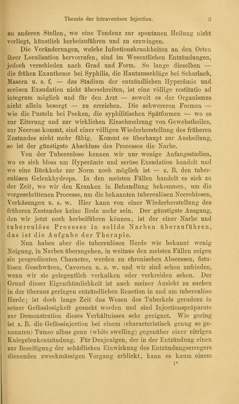 an anderen Stellen, wo eine Tendenz zur spontanen Heilung- nicht vorliegt, künstlich herbeizuführen und zu erzwingen. Die Veränderungen, welche Infectionskrankheiten an den Orten ihrer Localisation hervorrufen, sind im Wesentlichen Entzündungen, jedoch verschieden nach Grad und Form. So lange dieselben — die frühen Exantheme bei Syphilis, die Hautausschläge bei Scharlach, Masern u. s. f. — das Stadium der entzündlichen Hyperämie und serösen Exsudation nicht überschreiten, ist eine völlige restitutio ad integrum möglich und für den Arzt — soweit es der Organismus nicht allein besorgt — zu erreichen. Die schwereren Formen — wie die Pusteln bei Pocken, die syphilitischen Spätformen — wo es zur Eiterung und zur wirklichen Einschmelzung von Gewebstheilen, zur Necrose kommt, sind einer völligen Wiederherstellung des früheren Zustandes nicht mehr fähig. Kommt es überhaupt zur Ausheilung, so ist der günstigste Abschluss des Processes die Narbe. Von der Tuberculose kennen wir nur wenige Anfangsstadien, wo es sich bloss um Hyperämie und seröse Exsudation handelt und wo eine Rückkehr zur Norm noch möglich ist — z. B. den tuber- culösen Gelenkhydrops. In den meisten Fällen handelt es sich zu der Zeit, wo wir den Kranken in Behandlung bekommen, um die vorgeschrittenen Processe, um die bekannten tuberculösen Necrobiosen, Verkäsungen u. s. w. Hier kann von einer Wiederherstellung des früheren Zustandes keine Rede mehr sein. Der günstigste Ausgang, den wir jetzt noch herbeiführen können, ist der einer Narbe und tuberculose Processe in solide Narben überzuführen, das ist die Aufgabe der Therapie. Nun haben aber die tuberculösen Herde wie bekannt wenig Neigung, in Narben überzugehen, in weitaus den meisten Fällen zeigen sie progredienten Character, werden zu chronischen Abscessen, fistu- lösen Geschwüren, Cavernen u. s. w. und wir sind-schon zufrieden, wenn wir sie gelegentlich verkalken oder verkreiden sehen. Der Grund dieser Eigenthümlichkeit ist nach meiner Ansicht zu suchen in der überaus geringen entzündlichen Reaction in und um tuberculose Herde; ist doch lange Zeit das Wesen des Tuberkels geradezu in seiner Gefässlosigkeit gesucht worden und sind Injectionspräparate zur Demonstration dieses Verhältnisses sehr geeignet. Wie gering ist z. B. die Gefässinjection bei einem (characteristisch genug so ge- nannten) Tumor albus genu (white swelling) gegenüber einer eitrigen Kniegelenkentzündung. Für Denjenigen, der in der Entzündung einen zur Beseitigung der schädlichen Einwirkung des Entzündungserregers dienenden zweckmässigen Vorgang erblickt, kann es kaum einem l*