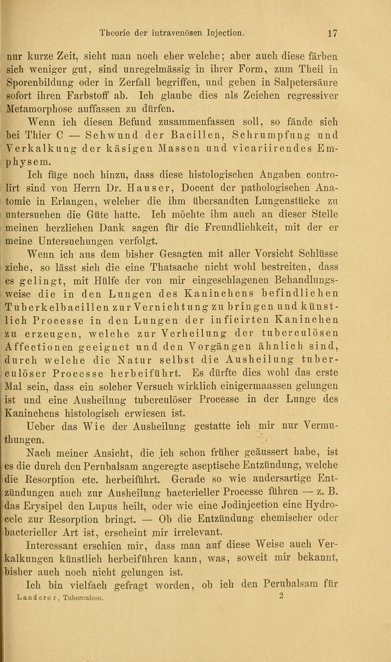 mir kurze Zeit, sieht man noch eher welche; aber auch diese färben sich weniger gut, sind unregelmässig in ihrer Form, zum Theil in Sporenbildung oder in Zerfall begriffen, und geben in Salpetersäure sofort ihren Farbstoff ab. Ich glaube dies als Zeichen regressiver Metamorphose auffassen zu dürfen. Wenn ich diesen Befund zusammenfassen soll, so fände sich bei Thier C — Schwund der Bacillen, Schrumpfung und Verkalkung der käsigen Massen und vicariirendes Em- physem. Ich füge noch hinzu, dass diese histologischen Angaben contro- lirt sind von Herrn Dr. Haus er, Docent der pathologischen Ana- tomie in Erlangen, welcher die ihm übersandten Lungenstücke zu untersuchen die Güte hatte. Ich möchte ihm auch an dieser Stelle meinen herzlichen Dank sagen für die Freundlichkeit, mit der er meine Untersuchungen verfolgt. Wenn ich aus dem bisher Gesagten mit aller Vorsicht Schlüsse ziehe, so lässt sich die eine Thatsache nicht wohl bestreiten, dass es gelingt, mit Hülfe der von mir eingeschlagenen Behandlungs- weise die in den Lungen des Kaninchens befindlichen Tuberkelbacillen zur Vernichtung zu bringenund künst- lich Processe in den Lungen der inficirten Kaninchen zu erzeugen, welche zur Verheilung der tuberculösen Affectionen geeignet und den Vorgängen ähnlich sind, durch welche die Natur selbst die Ausheilung tuber- culöser Processe herbeiführt. Es dürfte dies wohl das erste Mal sein, dass ein solcher Versuch wirklich einigermaassen gelungen ist und eine Ausheilung tuberculöser Processe in der Lunge des Kaninchens histologisch erwiesen ist. Ueber das Wie der Ausheilung gestatte ich mir nur Vermu- thungen. Nach meiner Ansicht, die ich schon früher geäussert habe, ist es die durch den Perubalsam angeregte aseptische Entzündung, welche die Resorption etc. herbeiführt. Gerade so wie andersartige Ent- zündungen auch zur Ausheilung bacterieller Processe führen — z. B. das Erysipel den Lupus heilt, oder wie eine Jodinjection eine Hydro- cele zur Resorption bringt. — Ob die Entzündung chemischer oder bacterieller Art ist, erscheint mir irrelevant. Interessant erschien mir, dass man auf diese Weise auch Ver- kalkungen künstlich herbeiführen kann, was, soweit mir bekannt, bisher auch noch nicht gelungen ist. Ich bin vielfach gefragt worden, ob ich den Perubalsam für Landore r , Tuberculose. 2