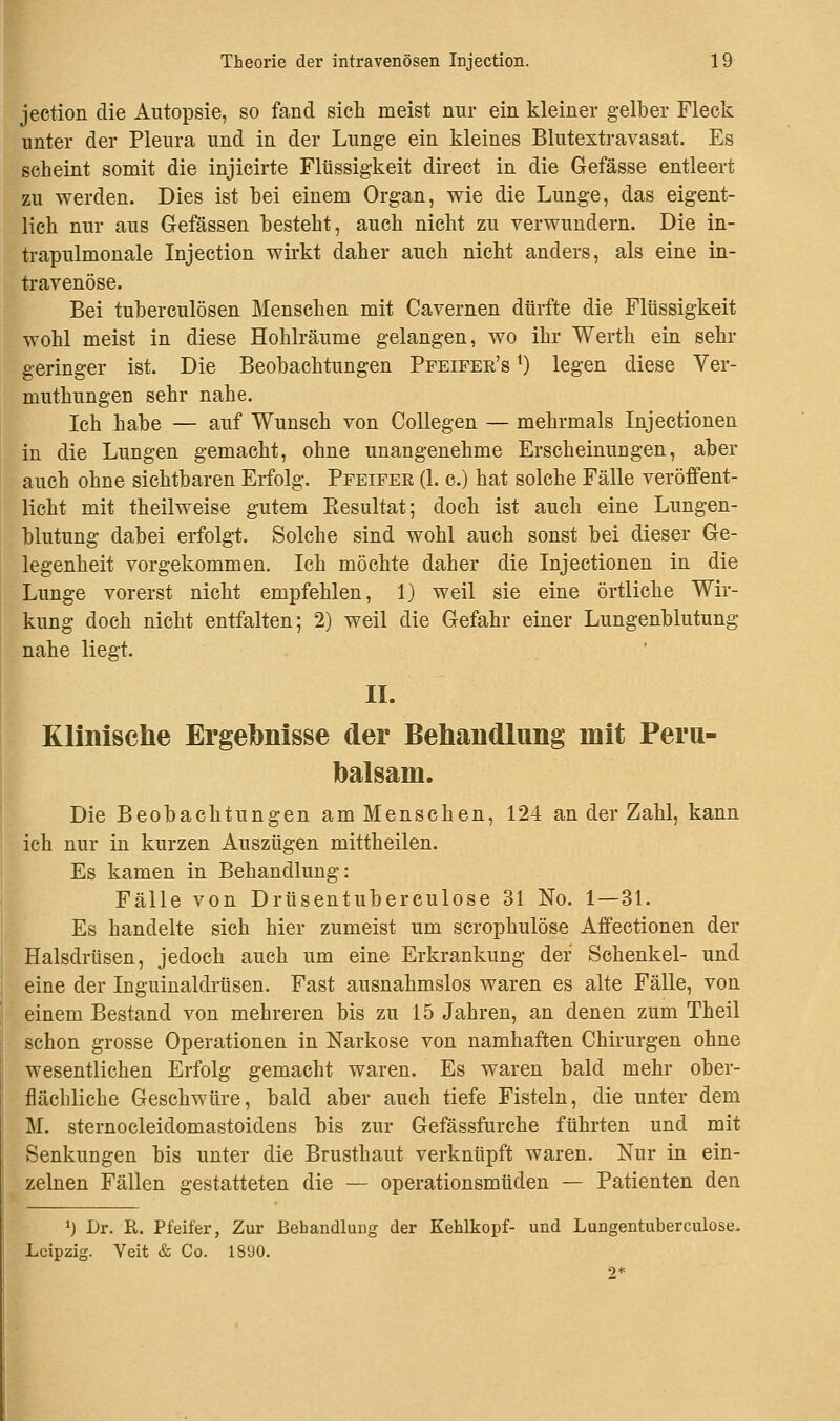 jeetion die Autopsie, so fand sich meist nur ein kleiner gelber Fleck unter der Pleura und in der Lunge ein kleines Blutextravasat. Es scheint somit die injicirte Flüssigkeit direct in die Gefässe entleert zu werden. Dies ist bei einem Organ, wie die Lunge, das eigent- lich nur aus Gefässen besteht, auch nicht zu verwundern. Die in- trapulmonale Injection wirkt daher auch nicht anders, als eine in- travenöse. Bei tuberculösen Menschen mit Cavernen dürfte die Flüssigkeit wohl meist in diese Hohlräume gelangen, wo ihr Werth ein sehr geringer ist. Die Beobachtungen Pfeifer's x) legen diese Ver- muthungen sehr nahe. Ich habe — auf Wunsch von Collegen — mehrmals Injectionen in die Lungen gemacht, ohne unangenehme Erscheinungen, aber auch ohne sichtbaren Erfolg. Pfeifer (1. c.) hat solche Fälle veröffent- licht mit theilweise gutem Kesultat; doch ist auch eine Lungen- blutung dabei erfolgt. Solche sind wohl auch sonst bei dieser Ge- legenheit vorgekommen. Ich möchte daher die Injectionen in die Lunge vorerst nicht empfehlen, 1) weil sie eine örtliche Wir- kung doch nicht entfalten; 2) weil die Gefahr einer Lungenblutung nahe liegt. II. Klinische Ergebnisse der Behandlung mit Peru- balsam. Die Beobachtungen am Menschen, 124 an der Zahl, kann ich nur in kurzen Auszügen mittheilen. Es kamen in Behandlung: Fälle von Drüsentuberculose 31 No. 1—31. Es handelte sich hier zumeist um scrophulöse Affectionen der Halsdrüsen, jedoch auch um eine Erkrankung der Schenkel- und eine der Inguinaldrüsen. Fast ausnahmslos waren es alte Fälle, von einem Bestand von mehreren bis zu 15 Jahren, an denen zum Theil schon grosse Operationen in Narkose von namhaften Chirurgen ohne wesentlichen Erfolg gemacht waren. Es waren bald mehr ober- flächliche Geschwüre, bald aber auch tiefe Fisteln, die unter dem M. sternocleidomastoidens bis zur Gefässfurche führten und mit Senkungen bis unter die Brusthaut verknüpft waren. Nur in ein- zelnen Fällen gestatteten die — operationsmüden — Patienten den ') Dr. R. Pfeifer, Zur Behandlung der Kehlkopf- und Lungentuberculose. Leipzig. Veit & Co. 1890. 2*