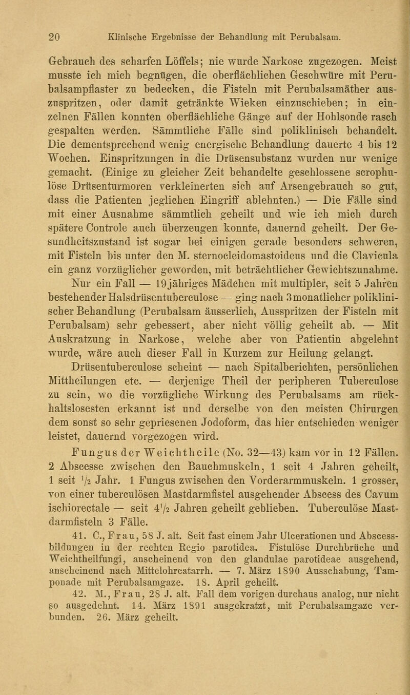 Gebrauch des scharfen Löffels; nie wurde Narkose zugezogen. Meist musste ich mich begnügen, die oberflächlichen Geschwüre mit Peru- balsampflaster zu bedecken, die Fisteln mit Perubalsamäther aus- zuspritzen, oder damit getränkte Wieken einzuschieben; in ein- zelnen Fällen konnten oberflächliche Gänge auf der Hohlsonde rasch gespalten werden. Sämmtliche Fälle sind poliklinisch behandelt. Die dementsprechend wenig energische Behandlung dauerte 4 bis 12 Wochen. Einspritzungen in die Drüsensubstanz wurden nur wenige gemacht. (Einige zu gleicher Zeit behandelte geschlossene scrophu- löse Drüsenturmoren verkleinerten sich auf Arsengebrauch so gut, dass die Patienten jeglichen Eingriff ablehnten.) — Die Fälle sind mit einer Ausnahme sämmtlich geheilt und wie ich mich durch spätere Controle auch überzeugen konnte, dauernd geheilt. Der Ge- sundheitszustand ist sogar bei einigen gerade besonders schweren, mit Fisteln bis unter den M. sternocleidomastoideus und die Clavicula ein ganz vorzüglicher geworden, mit beträchtlicher Gewichtszunahme. Nur ein Fall — 19jähriges Mädchen mit multipler, seit 5 Jahren bestehender Halsdrüsentuberculose — ging nach 3 monatlicher poliklini- scher Behandlung (Perubalsam äusserlich, Ausspritzen der Fisteln mit Perubalsam) sehr gebessert, aber nicht völlig geheilt ab. — Mit Auskratzung in Narkose, welche aber von Patientin abgelehnt wurde, wäre auch dieser Fall in Kurzem zur Heilung gelangt. Drüsentuberculose scheint — nach Spitalberichten, persönlichen Mittheilungen etc. — derjenige Theil der peripheren Tuberculose zu sein, wo die vorzügliche Wirkung des Perubalsams am rück- haltslosesten erkannt ist und derselbe von den meisten Chirurgen dem sonst so sehr gepriesenen Jodoform, das hier entschieden weniger leistet, dauernd vorgezogen wird. Fungus der Weichtheile (No. 32—43) kam vor in 12 Fällen. 2 Abscesse zwischen den Bauchmuskeln, 1 seit 4 Jahren geheilt, 1 seit l/2 Jahr. 1 Fungus zwischen den Vorderarmmuskeln. 1 grosser, von einer tuberculösen Mastdarmfistel ausgehender Abscess des Cavum ischiorectale — seit 4'/2 Jahren geheilt geblieben. Tuberculose Mast- darmfisteln 3 Fälle. 41. C, Frau, 58 J. alt. Seit fast einem Jahr Ulcerationen und Abscess- bilclungen in der rechten Regio parotidea. Fistulöse Durchbrüche und Weichtheilfungi, anscheinend von den glandulae parotideae ausgehend, anscheinend nach Mittelohrcatarrh. — 7. März 1890 Ausschabung, Tani- ponade mit Perubalsamgaze. 18. April geheilt. 42. M., Frau, 28 J. alt. Fall dem vorigen durchaus analog, nur nicht so ausgedehnt. 14. März 1891 ausgekratzt, mit Perubalsamgaze ver- bunden. 26. März geheilt.