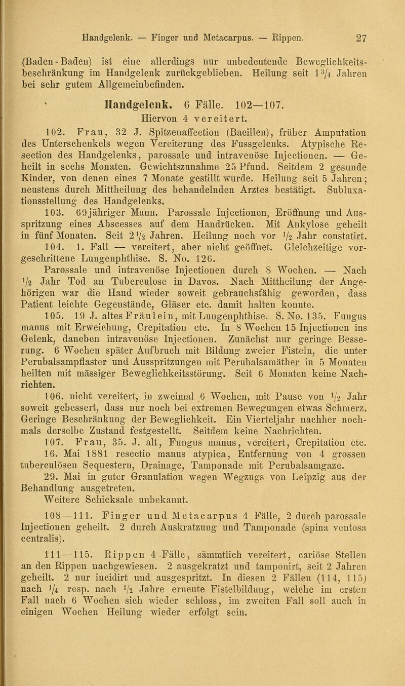 (Baden - Baden) ist eine allerdings nur unbedeutende Beweglichkeits- beschränkung im Handgelenk zurückgeblieben. Heilung seit l3/4 Jahren bei sehr gutem Allgemeinbefinden. Handgelenk. 6 Fälle. 102—107. Hiervon 4 vereitert. 102. Frau, 32 J. Spitzenaffection (Bacillen), früher Amputation des Unterschenkels wegen Vereiterung des Fussgelenks. Atypische Re- section des Handgelenks, parossale und intravenöse Injectionen. — Ge- heilt in sechs Monaten. Gewichtszunahme 25 Pfund. Seitdem 2 gesunde Kinder, von denen eines 7 Monate gestillt wurde. Heilung seit 5 Jahren; neustens durch Mittheilung des behandelnden Arztes bestätigt. Subluxa- tionsstellung des Handgelenks. 103. 69 jähriger Mann. Parossale Injectionen, Eröffnung und Aus- spritzung eines Abscesses auf dem Handrücken. Mit Ankylose geheilt in fünf Monaten. Seit 2 xji Jahren. Heilung noch vor x\% Jahr constatirt. 104. 1. Fall — vereitert, aber nicht geöffnet. Gleichzeitige vor- geschrittene Lungenphthise. S. No. 126. Parossale und intravenöse Injectionen durch 8 Wochen. — Nach 1/2 Jahr Tod an Tuberculose in Davos. Nach Mittheilung der Ange- hörigen war die Hand wieder soweit gebrauchsfähig geworden, dass Patient leichte Gegenstände, Gläser etc. damit halten konnte. 105. 19 J. altes Fräulein, mit Lungenphthise. S. No. 135. Fuugus manus mit Erweichung, Crepitation etc. In 8 Wochen 15 Injectionen ins Gelenk, daneben intravenöse Injectionen. Zunächst nur geringe Besse- rung. 6 Wochen später Aufbruch mit Bildung zweier Fisteln, die unter Perubalsampflaster und Ausspritzungen mit Perubalsamäther in 5 Monaten heilten mit massiger Beweglichkeitsstörung. Seit 6 Monaten keine Nach- richten. 106. nicht vereitert, in zweimal 6 Wochen, mit Pause von x\=i Jahr soweit gebessert, dass nur noch bei extremen Bewegungen etwas Schmerz. Geringe Beschränkung der Beweglichkeit. Ein Vierteljahr nachher noch- mals derselbe Zustand festgestellt. Seitdem keine Nachrichten. 107. Frau, 35. J. alt, Fungus manus, vereitert, Crepitation etc. 16. Mai 1881 resectio manus atypica, Entfernung von 4 grossen tuberculösen Sequestern, Drainage, Tamponade mit Perubalsamgaze. 29. Mai in guter Granulation wegen Wegzugs von Leipzig aus der Behandlung ausgetreten. Weitere Schicksale unbekannt. 108 — 111. Finger und Metacarpus 4 Fälle, 2 durch parossale Injectionen geheilt. 2 durch Auskratzung und Tamponade (spina ventosa centralis). 111 —115. Rippen 4-Fälle, sämmtlich vereitert, cariöse Stellen an den Rippen nachgewiesen. 2 ausgekratzt und tamponirt, seit 2 Jahren geheilt. 2 nur incidirt und ausgespritzt. In diesen 2 Fällen (114, 115) nach J/4 resp. nach V2 Jahre erneute Fistelbildung, welche im ersten Fall nach 6 Wochen sich wieder schloss, im zweiten Fall soll auch in einigen Wochen Heilung wieder erfolgt sein.