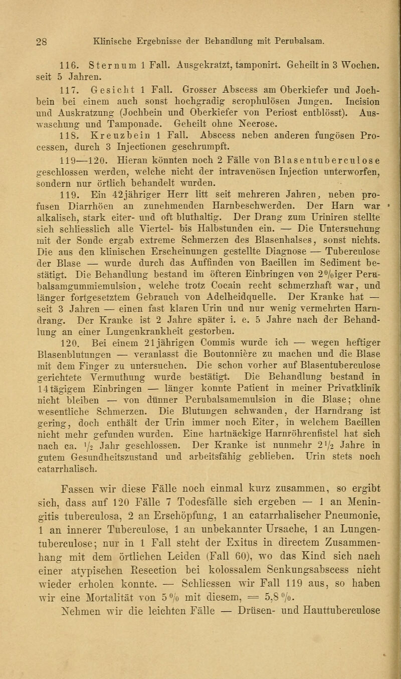 116. Stern um 1 Fall. Ausgekratzt, tamponirt. Geheilt in 3 Wochen, seit 5 Jahren. 117. Gesicht 1 Fall. Grosser Abscess am Oberkiefer und Joch- bein bei einem aucb sonst hochgradig scrophulösen Jungen. Incision und Auskratzung (Jochbein und Oberkiefer von Periost entblösst). Aus- waschung und Tamponade. Geheilt ohne Necrose. 118. Kreuzbein 1 Fall. Abscess neben anderen fungösen Pro- cessen, durch 3 Injectionen geschrumpft. 119—120. Hieran könnten noch 2 Fälle von Blasentuberculose geschlossen werden, welche nicht der intravenösen Injection unterworfen, sondern nur örtlich bebandelt wurden. 119. Ein 42jähriger Herr litt seit mehreren Jahren ^ neben pro- fusen Diarrhöen an zunehmenden Harnbeschwerden. Der Harn war alkalisch, stark eiter- und oft bluthaltig. Der Drang zum Uriniren stellte sich schliesslich alle Viertel- bis Halbstunden ein. — Die Untersuchung mit der Sonde ergab extreme Schmerzen des Blasenhalses, sonst nichts. Die aus den klinischen Erscheinungen gestellte Diagnose — Tuberculose der Blase — wurde durch das Auffinden von Bacillen im Sediment be- stätigt. Die Behandlung bestand im öfteren Einbringen von 2%iger Peru- balsamgummiemulsion, welche trotz Cocain recht schmerzhaft war, und länger fortgesetztem Gebrauch von Adelheidquelle. Der Kranke hat — seit 3 Jahren — einen fast klaren Urin und nur wenig vermehrten Harn- drang. Der Kranke ist 2 Jahre später i. e. 5 Jahre nach der Behand- lung an einer Lungenkrankheit gestorben. 120. Bei einem 21jährigen Commis wurde ich — wegen heftiger Blasenbildungen — veranlasst die Boutonniere zu machen und die Blase mit dem Finger zu untersuchen. Die schon vorher auf Blasentuberculose gerichtete Yermuthung wurde bestätigt. Die Behandlung bestand in 1-itägigeru Einbringen — länger konnte Patient in meiner Privatklinik nicht bleiben — von dünner Perubalsamemulsion in die Blase; ohne wesentliche Schmerzen. Die Blutungen schwanden, der Harndrang ist gering, doch enthält der Urin immer noch Eiter, in welchem Bacillen nicht mehr gefunden wurden. Eine hartnäckige Harnröhrenfistel hat sich nach ca. '/s Jahr geschlossen. Der Kranke ist nunmehr 21/o Jahre in gutem Gesundheitszustand und arbeitsfähig geblieben. Urin stets noch catarrhalisch. Fassen wir diese Fälle noch einmal kurz zusammen, so ergibt sich, dass auf 120 Fälle 7 Todesfälle sieh ergeben — 1 an Menin- gitis tuberculosa, 2 an Erschöpfung, 1 an catarrhalischer Pneumonie, 1 an innerer Tuberculose, 1 an unbekannter Ursache, 1 an Lungen- tuberculose; nur in 1 Fall steht der Exitus in directem Zusammen- hang mit dem örtlichen Leiden (Fall 60), wo das Kind sich nach einer atypischen Resection bei kolossalem Senkungsabscess nicht wieder erholen konnte. — Schliessen wir Fall 119 aus, so haben wir eine Mortalität von 5°o mit diesem, = 5,8%. Nehmen wir die leichten Fälle — Drüsen- und Hauttuberculose