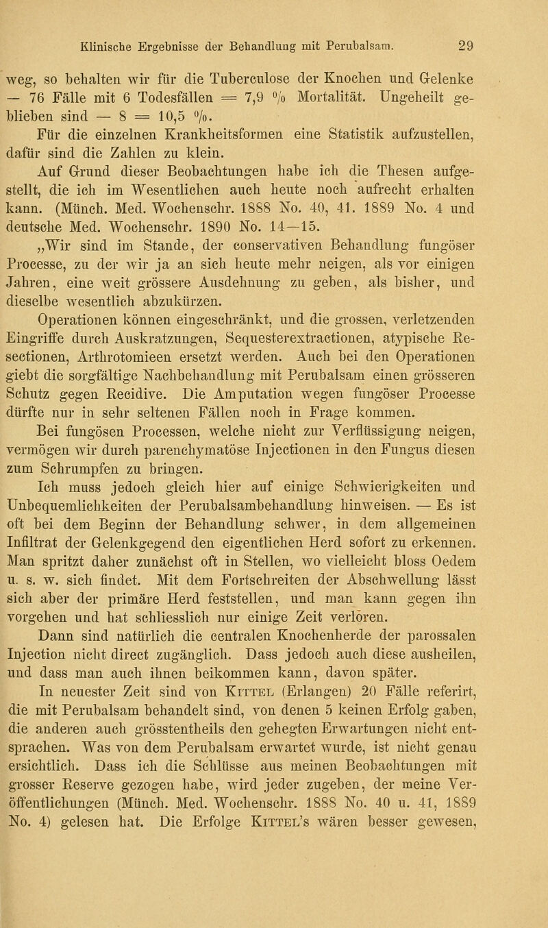 weg, so behalten wir für die Tuberculose der Knochen und Gelenke — 76 Fälle mit 6 Todesfällen = 7,9 °/o Mortalität. Ungeheilt ge- blieben sind — 8 = 10,5 o/o. Für die einzelnen Krankheitsformen eine Statistik aufzustellen, dafür sind die Zahlen zu klein. Auf Grund dieser Beobachtungen habe ich die Thesen aufge- stellt, die ich im Wesentlichen auch heute noch aufrecht erhalten kann. (Münch. Med. Wochenschr. 1888 No. 40, 41. 1889 No. 4 und deutsche Med. Wochenschr. 1890 No. 14—15. „Wir sind im Stande, der conservativen Behandlung fungöser Processe, zu der wir ja an sich heute mehr neigen, als vor einigen Jahren, eine weit grössere Ausdehnung zu geben, als bisher, und dieselbe wesentlich abzukürzen. Operationen können eingeschränkt, und die grossen, verletzenden Eingriffe durch Auskratzungen, Sequesterextractionen, atypische B,e- seetionen, Arthrotomieen ersetzt werden. Auch bei den Operationen giebt die sorgfältige Nachbehandlung mit Perubalsam einen grösseren Schutz gegen Recidive. Die Amputation wegen fungöser Processe dürfte nur in sehr seltenen Fällen noch in Frage kommen. Bei fungösen Processen, welche nicht zur Verflüssigung neigen, vermögen wir durch parenchymatöse Injectionen in den Fungus diesen zum Schrumpfen zu bringen. Ich muss jedoch gleich hier auf einige Schwierigkeiten und Unbequemlichkeiten der Perubalsambehandlung hinweisen. — Es ist oft bei dem Beginn der Behandlung schwer, in dem allgemeinen Infiltrat der Gelenkgegend den eigentlichen Herd sofort zu erkennen. Man spritzt daher zunächst oft in Stellen, wo vielleicht bloss Oedem u. s. w. sich findet. Mit dem Fortschreiten der Abschwellung lässt sich aber der primäre Herd feststellen, und man kann gegen ihn vorgehen und hat schliesslich nur einige Zeit verlören. Dann sind natürlich die centralen Knochenherde der parossalen Injection nicht direct zugänglich. Dass jedoch auch diese ausheilen, und dass man auch ihnen beikommen kann, davon später. In neuester Zeit sind von Kittel (Erlangen) 20 Fälle referirt, die mit Perubalsam behandelt sind, von denen 5 keinen Erfolg gaben, die anderen auch grösstenteils den gehegten Erwartungen nicht ent- sprachen. Was von dem Perubalsam erwartet wurde, ist nicht genau ersichtlich. Dass ich die Schlüsse aus meinen Beobachtungen mit grosser Reserve gezogen habe, wird jeder zugeben, der meine Ver- öffentlichungen (Münch. Med. Wochenschr. 1888 No. 40 u. 41, 1889 No. 4) gelesen hat. Die Erfolge Kittel's wären besser gewesen,