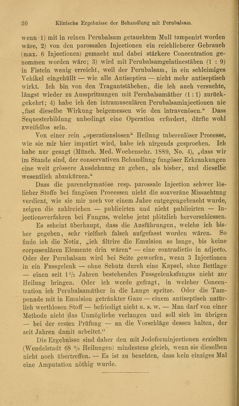 wennl) mit in reinen Perübalsam getauchtem Mull tamponirt worden wäre, 2) von den parossalen Injectionen ein reichlicherer Gebrauch (max. 6 Injectionen) gemacht und dabei stärkere Concentration ge- nommen worden wäre; 3) wird mit Perubalsamgelatinestäben (l : 9) in Fisteln wenig erreicht, weil der Perubalsam, in ein schleimiges Vehikel eingehüllt — wie alle Antiseptica — nicht mehr antiseptisch wirkt. Ich bin von den Tragantstäbchen, die ich auch versuchte, längst wieder zu Ausspritzungen mit Perubalsamäther (1:1) zurück- gekehrt; 4) habe ich den intramusculären Perubalsaminjectionen nie .,fast dieselbe Wirkung beigemessen wie den intravenösen. Dass Sequesterbildung unbedingt eine Operation erfordert, dürfte wohl zweifellos sein. Von einer rein „operationslosen Heilung tuberculöser Processe, wie sie mir hier imputirt wird, habe ich nirgends gesprochen. Ich habe nur gesagt (Münch. Med. Wochenschr. 1889, No. 4), „dass wir im Stande sind, der conservativen Behandlung fungöser Erkrankungen eine weit grössere Ausdehnung zu geben, als bisher, und dieselbe wesentlich abzukürzen. Dass die parenchymatöse resp. parossale Injection schwer lös- licher Stoffe bei fungösen Processen nicht die souveräne Missachtung verdient, wie sie mir noch vor einem Jahre entgegengebracht wurde, zeigen die zahlreichen — pnblicirten und nicht publicirten — In- jectionsverfahren bei Fungus, welche jetzt plötzlich hervorschiessen. Es scheint überhaupt, dass die Ausführungen, welche ich bis- her gegeben, sehr vielfach falsch aufgefasst worden wären. So finde ich die Notiz, „ich filtrire die Emulsion so lange, bis keine corpusculären Elemente drin wären — eine contradictio in adjecto. Oder der Perubalsam wird bei Seite geworfen, wenn 3 Injectionen in ein Fussgelenk — ohne Schutz dureh eine Kapsel, ohne Bettlage — einen seit Vfa Jahren bestehenden Fussgelenksfungus nicht zur Heilung bringen. Oder ich werde gefragt, in welcher Concen- tration ich Perubalsamäther in die Lunge spritze. Oder die Tam- ponade mit in Emulsion getränkter Gaze — einem antiseptisch natür- lich werthlosen Stoff — befriedigt nicht u. s. w. — Man darf von einer Methode nicht das Unmögliche verlangen und soll sich im übrigen — bei der ersten Prüfung — an die Vorschläge dessen halten, der seit Jahren damit arbeitet. Die Ergebnisse sind daher den mit Jodoforminjectionen erzielten (Wendelstadt 68 °,o Heilungen) mindestens gleich, wenn sie dieselben nicht noch übertreffen. — Es ist zu beachten, dass kein einziges Mal eine Amputation nöthig wurde.