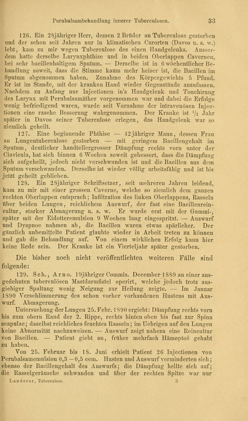 126. Ein 28jähriger Herr, dessen 2 Brüder an Tuberculose gestorben und der schon seit Jahren nur in klimatischen Curorten (Davos u. s. w.) lebt, kam zu mir wegen Tuberculose des einen Handgelenks. Ausser- dem hatte derselbe Larynxphthise und in beiden Oberlappen Cavernen, bei sehr bacillenhaltigem Sputum. — Derselbe ist in 6 wöchentlicher Be- handlung soweit, dass die Stimme kaum mehr heiser ist, die Bacillen im Sputum abgenommen haben. Zunahme des Körpergewichts 5 Pfund. Er ist im Stande, mit der kranken Hand wieder Gegenstände anzufassen. Nachdem zu Anfang nur Injectionen in's Handgelenk und Touchirung des Larynx mit Perubalsamäther vorgenommen war und dabei die Erfolge wenig befriedigend waren, wurde seit Vornahme der intravenösen Injec- tionen eine rasche Besserung wahrgenommen. Der Kranke ist '/a Jahr später in Davos seiner Tuberculose erlegen, das Handgelenk war so ziemlich geheilt. 127. Eine beginnende Phthise — 42jähriger Mann, dessen Frau an Lungentuberculose gestorben — mit geringem Bacillengehalt im Sputum, deutlicher handtellergrosser Dämpfung rechts vorn unter der Clavicula, hat sich binnen 6 Wochen soweit gebessert, dass die Dämpfung sich aufgehellt, jedoch nicht verschwunden ist und die Bacillen aus dem Sputum verschwanden. Derselbe ist wieder völlig arbeitsfähig und ist bis jetzt geheilt geblieben. 128. Ein 28jähriger Schriftsetzer, seit mehreren Jahren leidend, kam zu mir mit einer grossen Caverne, welche so ziemlich dem ganzen rechten Oberlappen entsprach; Infiltration des linken Oberlappens, Rasseln über beiden Lungen, reichlichem Auswurf, der fast eine Bacillenrein- cultur, starker Abmagerung u. s. w. Er wurde erst mit der Gummi-, später mit der Eidotteremulsion 9 Wochen lang eingespritzt. — Auswurf und Dyspnoe nahmen ab, die Bacillen waren etwas spärlicher. Der gänzlich unbemittelte Patient glaubte wieder in Arbeit treten zu können und gab die Behandlung auf. Von einem wirklichen Erfolg kann hier keine Rede sein. Der Kranke ist ein Vierteljahr später gestorben. Die bisher noch nicht veröffentlichten weiteren Fälle sind folgende: 129. Seh., Arno. 19jähriger Commis. December 1889 an einer aus- gedehnten tuberculösen Mastdarmfistel operirt, welche jedoch trotz aus- giebiger Spaltung wenig Neigung zur Heilung zeigte. -— Im Januar 1890 Verschlimmerung des schon vorher vorhandenen Hustens mit Aus- wurf. Abmagerung. Untersuchung der Lungen 25. Febr. 1890 ergiebt: Dämpfung rechts vorn bis zum obern Rand der 2. Rippe, rechts hinten oben bis fast zur Spina scapulae; daselbst reichliches feuchtes Rasseln; im Uebrigen auf den Lungen keine Abnormität nachzuweisen. — Auswurf zeigt nahezu eine Reincultur von Bacillen. — Patient giebt an, früher mehrfach Hämoptoe gehabt zu haben. Von 25. Februar bis 18. Juni erhielt Patient 26 Injectionen von Perubalsamemulsion 0,3 — 0,5 ccm. Husten und Auswurf verminderten sich; ebenso der Bacillengehalt des Auswurfs; die Dämpfung hellte sich auf; die Rasselgeräusche schwanden und über der rechten Spitze war nur Landerer, Tuberculose. 3